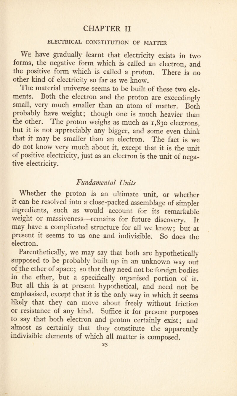 CHAPTER II ELECTRICAL CONSTITUTION OF MATTER We have gradually learnt that electricity exists in two forms, the negative form which is called an electron, and the positive form which is called a proton. There is no other kind of electricity so far as we know. The material universe seems to be built of these two ele¬ ments. Both the electron and the proton are exceedingly small, very much smaller than an atom of matter. Both probably have weight; though one is much heavier than the other. The proton weighs as much as 1,830 electrons, but it is not appreciably any bigger, and some even think that it may be smaller than an electron. The fact is we do not know very much about it, except that it is the unit of positive electricity, just as an electron is the unit of nega¬ tive electricity. Fundamental Units Whether the proton is an ultimate unit, or whether it can be resolved into a close-packed assemblage of simpler ingredients, such as would account for its remarkable weight or massiveness—remains for future discovery. It may have a complicated structure for all we know; but at present it seems to us one and indivisible. So does the electron. Parenthetically, we may say that both are hypothetically supposed to be probably built up in an unknown way out of the ether of space; so that they need not be foreign bodies in the ether, but a specifically organised portion of it. But all this is at present hypothetical, and need not be emphasised, except that it is the only way in which it seems likely that they can move about freely without friction or resistance of any kind. Suffice it for present purposes to say that both electron and proton certainly exist; and almost as certainly that they constitute the apparently indivisible elements of which all matter is composed.
