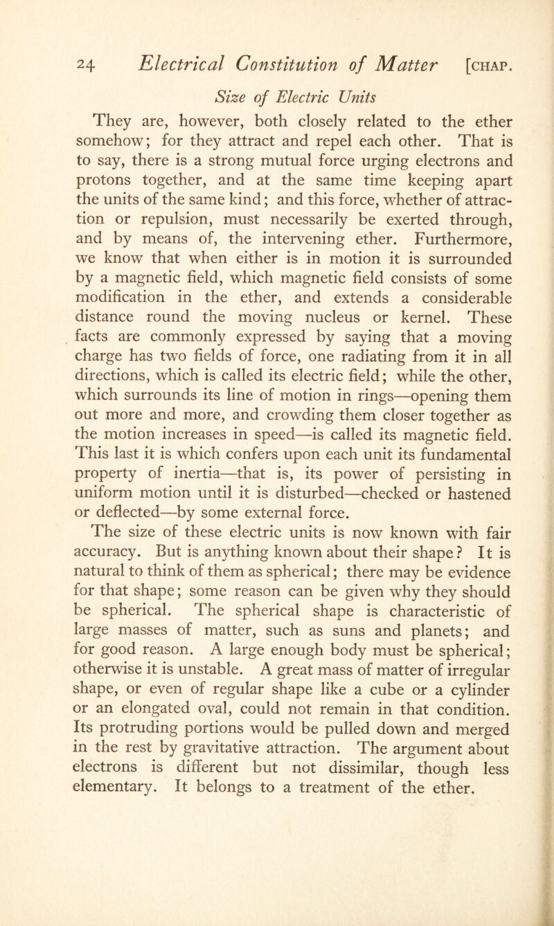 Size of Electric Units They are, however, both closely related to the ether somehow; for they attract and repel each other. That is to say, there is a strong mutual force urging electrons and protons together, and at the same time keeping apart the units of the same kind; and this force, whether of attrac¬ tion or repulsion, must necessarily be exerted through, and by means of, the intervening ether. Furthermore, we know that when either is in motion it is surrounded by a magnetic field, which magnetic field consists of some modification in the ether, and extends a considerable distance round the moving nucleus or kernel. These , facts are commonly expressed by saying that a moving charge has two fields of force, one radiating from it in all directions, which is called its electric field; while the other, which surrounds its line of motion in rings—opening them out more and more, and crowding them closer together as the motion increases in speed—is called its magnetic field. This last it is which confers upon each unit its fundamental property of inertia—that is, its power of persisting in uniform motion until it is disturbed—checked or hastened or deflected—by some external force. The size of these electric units is now known with fair accuracy. But is anything known about their shape? It is natural to think of them as spherical; there may be evidence for that shape; some reason can be given why they should be spherical. The spherical shape is characteristic of large masses of matter, such as suns and planets; and for good reason. A large enough body must be spherical; otherwise it is unstable. A great mass of matter of irregular shape, or even of regular shape like a cube or a cylinder or an elongated oval, could not remain in that condition. Its protruding portions would be pulled down and merged in the rest by gravitative attraction. The argument about electrons is different but not dissimilar, though less elementary. It belongs to a treatment of the ether.