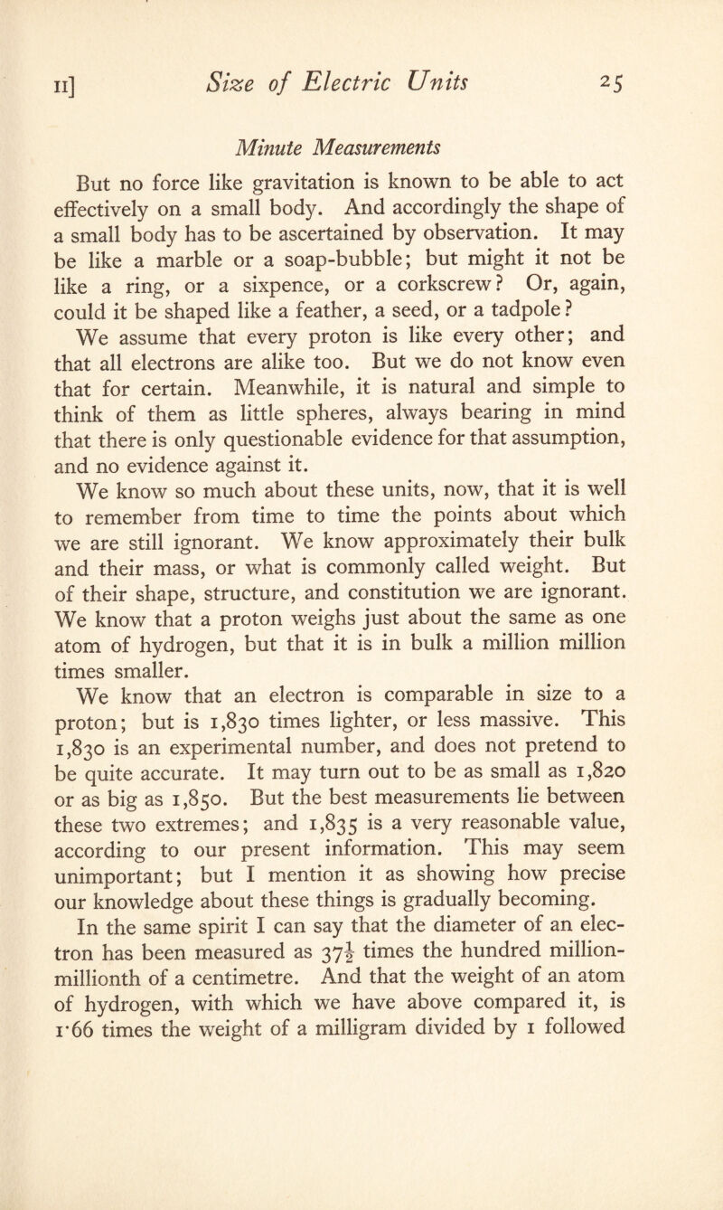 Minute Measurements But no force like gravitation is known to be able to act effectively on a small body. And accordingly the shape of a small body has to be ascertained by observation. It may be like a marble or a soap-bubble; but might it not be like a ring, or a sixpence, or a corkscrew? Or, again, could it be shaped like a feather, a seed, or a tadpole ? We assume that every proton is like every other; and that all electrons are alike too. But we do not know even that for certain. Meanwhile, it is natural and simple to think of them as little spheres, always bearing in mind that there is only questionable evidence for that assumption, and no evidence against it. We know so much about these units, now, that it is well to remember from time to time the points about which we are still ignorant. We know approximately their bulk and their mass, or what is commonly called weight. But of their shape, structure, and constitution we are ignorant. We know that a proton weighs just about the same as one atom of hydrogen, but that it is in bulk a million million times smaller. We know that an electron is comparable in size to a proton; but is 1,830 times lighter, or less massive. This 1,830 is an experimental number, and does not pretend to be quite accurate. It may turn out to be as small as 1,820 or as big as 1,850. But the best measurements lie between these two extremes; and 1,835 is a very reasonable value, according to our present information. This may seem unimportant; but I mention it as showing how precise our knowledge about these things is gradually becoming. In the same spirit I can say that the diameter of an elec¬ tron has been measured as 37J times the hundred million- millionth of a centimetre. And that the weight of an atom of hydrogen, with which we have above compared it, is i*66 times the weight of a milligram divided by 1 followed