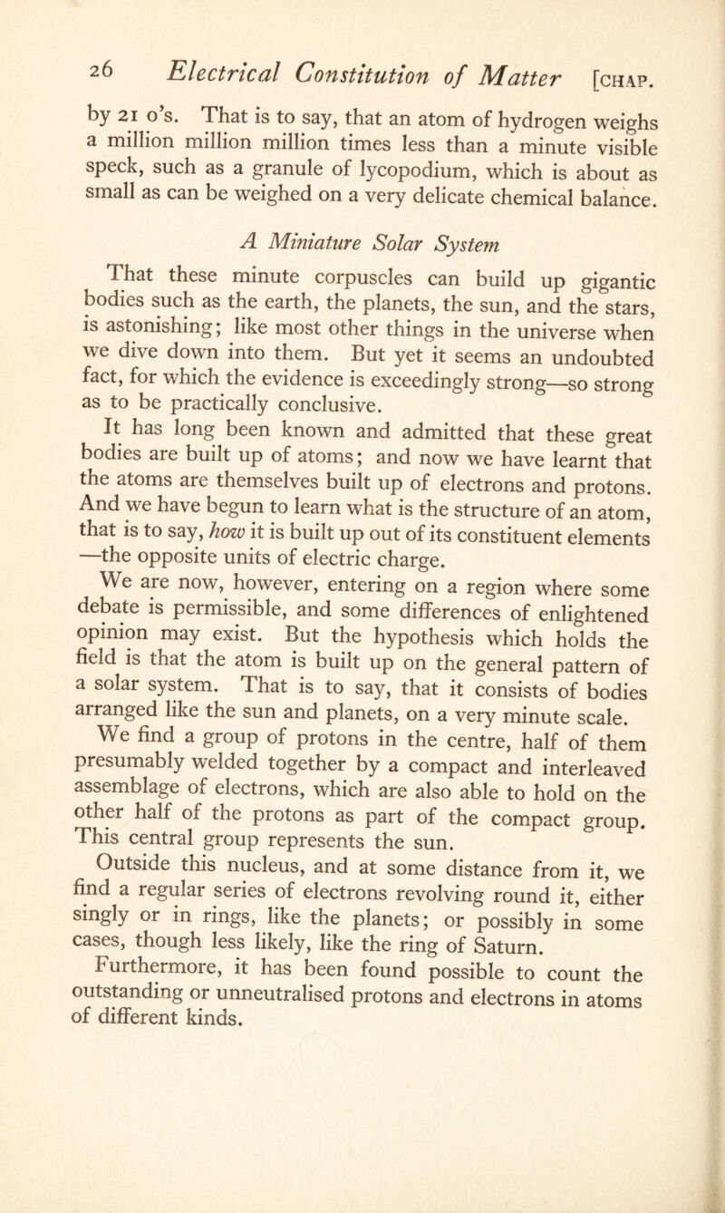 by 2i o’s. That is to say, that an atom of hydrogen weighs a million million million times less than a minute visible speck, such as a granule of lycopodium, which is about as small as can be weighed on a very delicate chemical balance. A Miniature Solar System That these minute corpuscles can build up gigantic bodies such as the earth, the planets, the sun, and the stars, is astonishing; like most other things in the universe when we dive down into them. But yet it seems an undoubted fact, for which the evidence is exceedingly strong—so strong as to be practically conclusive. It has long been known and admitted that these great bodies are built up of atoms; and now we have learnt that the atoms are themselves budt up of electrons and protons. And we have begun to learn what is the structure of an atom, that is to say, how it is built up out of its constituent elements the opposite units of electric charge. We are now, however, entering on a region where some debate is permissible, and some differences of enlightened opinion may exist. But the hypothesis which holds the field is that the atom is built up on the general pattern of a solar system. That is to say, that it consists of bodies airanged like the sun and planets, on a very minute scale. We find a group of protons in the centre, half of them presumably welded together by a compact and interleaved assemblage of electrons, which are also able to hold on the other half of the protons as part of the compact group. This central group represents the sun. Outside this nucleus, and at some distance from it, we find a regular series of electrons revolving round it, either singly or in rings, like the planets; or possibly in some cases, though less likely, like the ring of Saturn. I urthermore, it has been found possible to count the outstanding or unneutralised protons and electrons in atoms of different kinds.