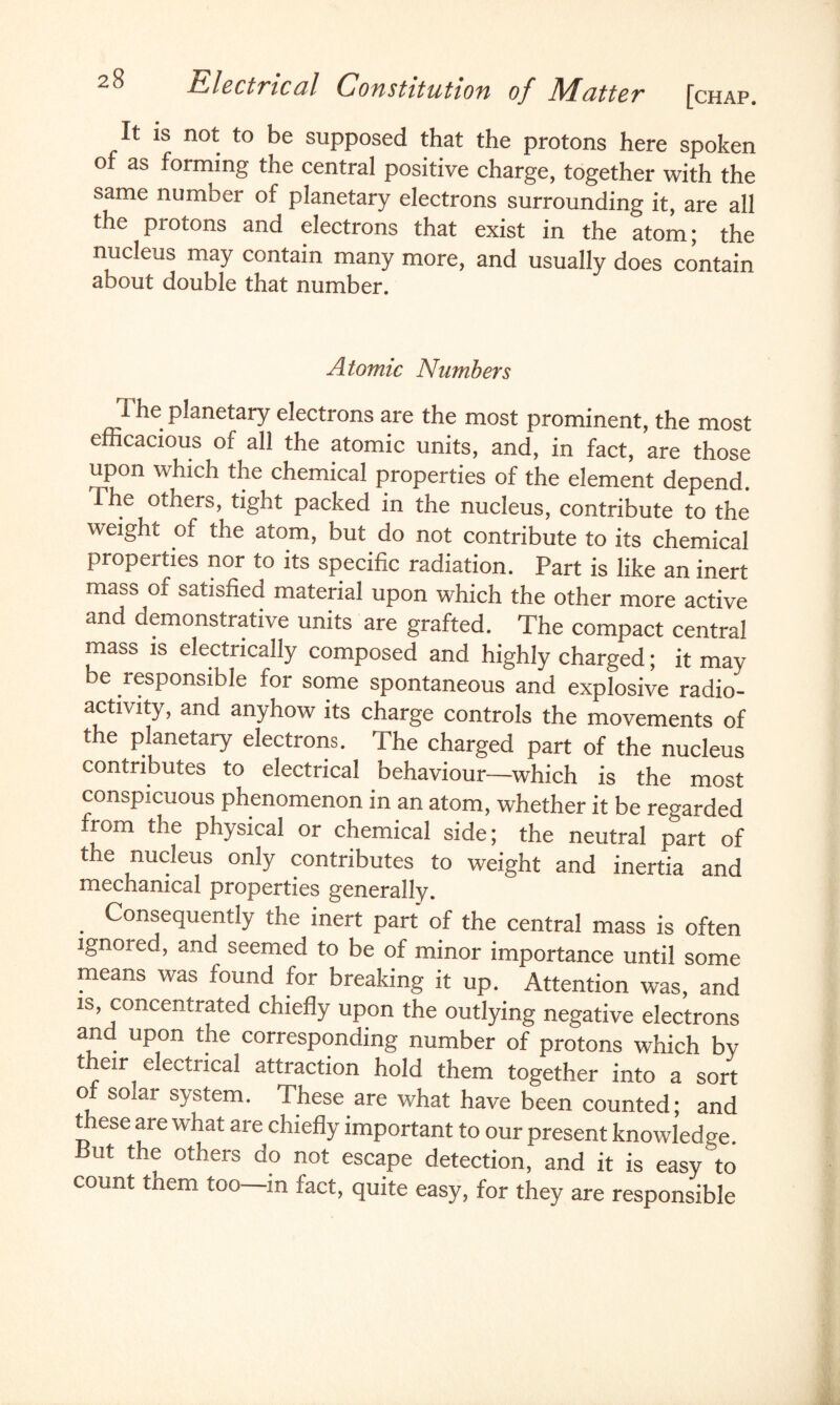 It is not to be supposed that the protons here spoken of as forming the central positive charge, together with the same number of planetary electrons surrounding it are all the protons and electrons that exist in the Lm; the nucleus may contain many more, and usually does contain about double that number. Atomic Numbers 1 ^le Planetary electrons are the most prominent, the most efficacious of all the atomic units, and, in fact, are those upon which the chemical properties of the element depend. The others, tight packed in the nucleus, contribute to the weight of the atom, but do not contribute to its chemical properties nor to its specific radiation. Part is like an inert mass of satisfied material upon which the other more active and demonstrative units are grafted. The compact central mass is electrically composed and highly charged; it may be responsible for some spontaneous and explosive radio¬ activity, and anyhow its charge controls the movements of the planetary electrons. The charged part of the nucleus contributes to electrical behaviour—which is the most conspicuous phenomenon in an atom, whether it be regarded from the physical or chemical side; the neutral part of the nucleus only contributes to weight and inertia and mechanical properties generally. Consequently the inert part of the central mass is often ignored, and seemed to be of minor importance until some means was found for breaking it up. Attention was, and is, concentrated chiefly upon the outlying negative electrons and upon the corresponding number of protons which by their electrical attraction hold them together into a sort of solar system. These are what have been counted; and these are what are chiefly important to our present knowledge. But the others do not escape detection, and it is easy to count them too—in fact, quite easy, for they are responsible