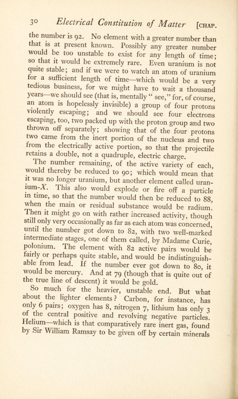 the number is 92. No element with a greater number than that is at present known. Possibly any greater number would be too unstable to exist for any length of time; so that it would be extremely rare. Even uranium is not quite stable; and if we were to watch an atom of uranium for a sufficient length of time—which would be a very tedious business, for we might have to wait a thousand years—we should see (that is, mentally “ see,” for, of course, an atom is hopelessly invisible) a group of four protons violently escaping; and we should see four electrons escaping, too, two packed up with the proton group and two thrown off separately; showing that of the four protons two came from the inert portion of the nucleus and two from the electrically active portion, so that the projectile retains a double, not a quadruple, electric charge. The number remaining, of the active variety of each would thereby be reduced to 90; which would mean that it was no longer uranium, but another element called uran- lum-X. This also would explode or fire off a particle in time, so that the number would then be reduced to 88, when the main or residual substance would be radium. Then it might go on with rather increased activity, though still only very occasionally as far as each atom was concerned until the number got down to 82, with two well-marked intermediate stages, one of them called, by Madame Curie polonium. The element with 82 active pairs would be fairly or perhaps quite stable, and would be indistinguish¬ able from lead. If the number ever got down to&8o, it would be mercury. And at 79 (though that is quite out of the true line of descent) it would be gold. So much for the heavier, unstable end. But what about the lighter elements? Carbon, for instance, has only 6 pairs; oxygen has 8, nitrogen 7, lithium has only 3 of the central positive and revolving negative particles. Helium—which is that comparatively rare inert gas, found by Sir William Ramsay to be given off by certain minerals