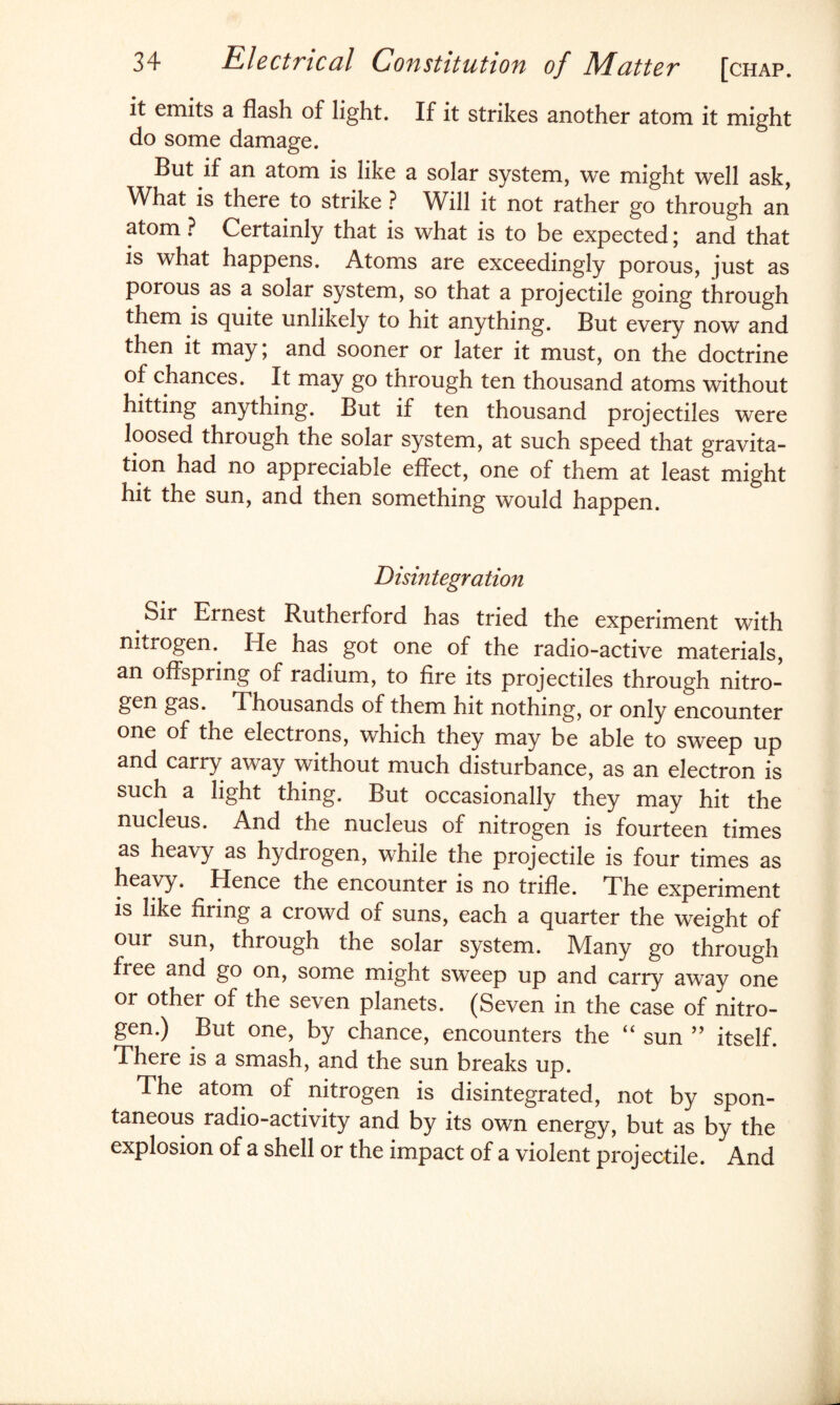 it emits a flash of light. If it strikes another atom it might do some damage. But if an atom is like a solar system, we might well ask, V/hat is there to strike ? Will it not rather go through an atom ? Certainly that is what is to be expected; and that is what happens. Atoms are exceedingly porous, just as porous as a solar system, so that a projectile going through them is quite unlikely to hit anything. But every now and then it may \ and sooner or later it must, on the doctrine of chances. It may go through ten thousand atoms without hitting anything. But if ten thousand projectiles were loosed through the solar system, at such speed that gravita¬ tion had no appreciable effect, one of them at least might hit the sun, and then something would happen. Disintegration Sir Ernest Rutherford has tried the experiment with nitrogen. He has got one of the radio-active materials, an offspring of radium, to fire its projectiles through nitro- gen gas. Thousands of them hit nothing, or only encounter one of the electrons, which they may be able to sweep up and carry away without much disturbance, as an electron is such a light thing. But occasionally they may hit the nucleus. And the nucleus of nitrogen is fourteen times as heavy as hydrogen, while the projectile is four times as heavy. Hence the encounter is no trifle. The experiment is like firing a crowd of suns, each a quarter the weight of our sun, through the solar system. Many go through fiee and go on, some might sweep up and carry away one or other of the seven planets. (Seven in the case of nitro¬ gen.) But one, by chance, encounters the “ sun ” itself. There is a smash, and the sun breaks up. The atom of nitrogen is disintegrated, not by spon¬ taneous radio-activity and by its own energy, but as by the explosion of a shell or the impact of a violent projectile. And