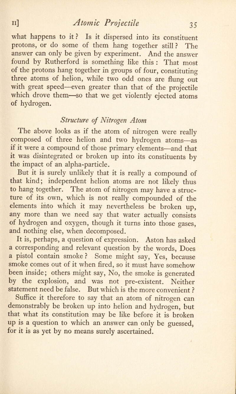what happens to it ? Is it dispersed into its constituent protons, or do some of them hang together still ? The answer can only be given by experiment. And the answer found by Rutherford is something like this : That most of the protons hang together in groups of four, constituting three atoms of helion, while two odd ones are flung out with great speed—even greater than that of the projectile which drove them—so that we get violently ejected atoms of hydrogen. Structure of Nitrogen Atom The above looks as if the atom of nitrogen were really composed of three helion and two hydrogen atoms—as if it were a compound of those primary elements—and that it was disintegrated or broken up into its constituents by the impact of an alpha-particle. But it is surely unlikely that it is really a compound of that kind; independent helion atoms are not likely thus to hang together. The atom of nitrogen may have a struc¬ ture of its own, which is not really compounded of the elements into which it may nevertheless be broken up, any more than we need say that water actually consists of hydrogen and oxygen, though it turns into those gases, and nothing else, when decomposed. It is, perhaps, a question of expression. Aston has asked a corresponding and relevant question by the words, Does a pistol contain smoke ? Some might say, Yes, because smoke comes out of it when fired, so it must have somehow been inside; others might say, No, the smoke is generated by the explosion, and was not pre-existent. Neither statement need be false. But which is the more convenient ? Suffice it therefore to say that an atom of nitrogen can demonstrably be broken up into helion and hydrogen, but that what its constitution may be like before it is broken up is a question to which an answer can only be guessed, for it is as yet by no means surely ascertained. 1