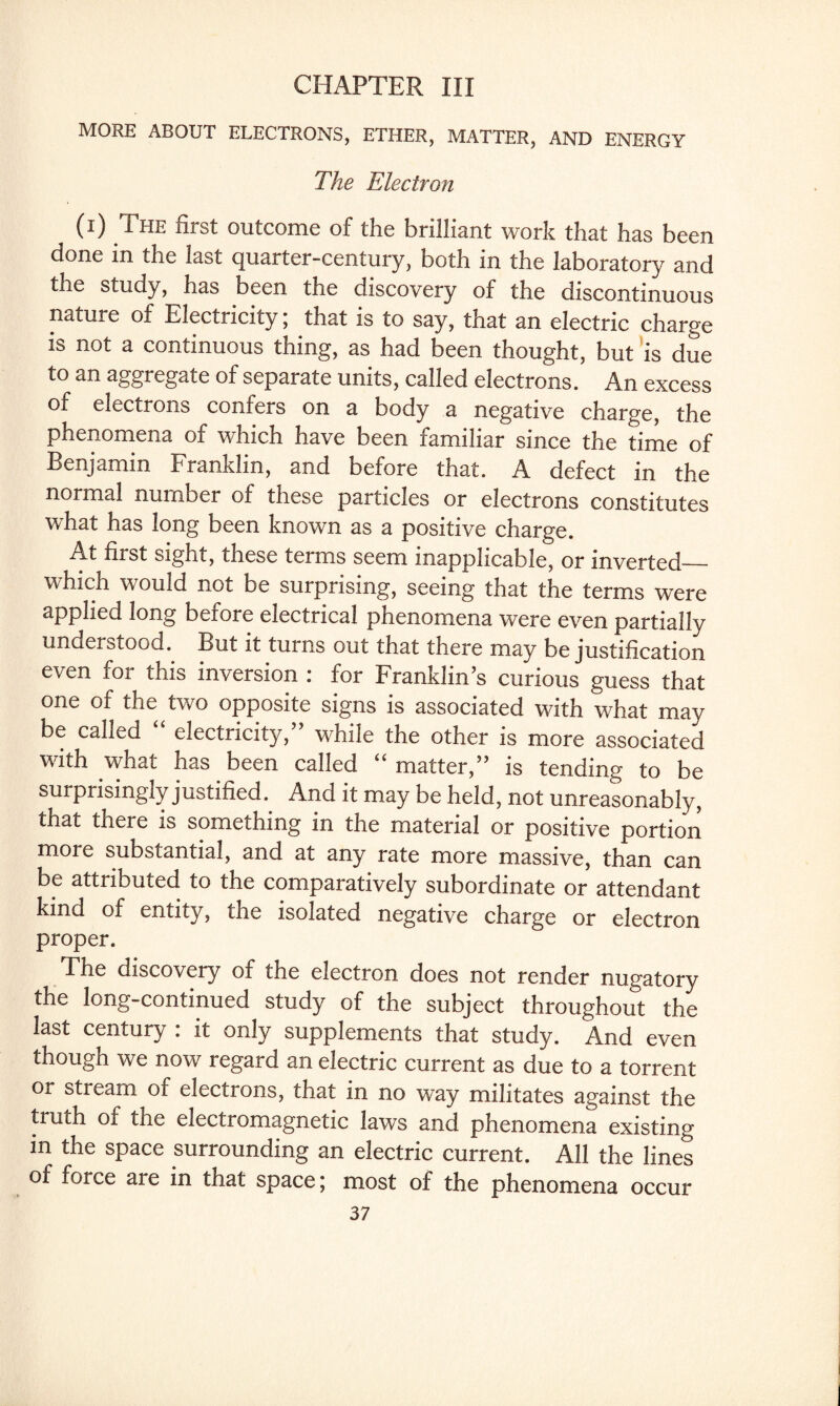 CHAPTER III MORE ABOUT ELECTRONS, ETHER, MATTER, AND ENERGY The Electron (i) The first outcome of the brilliant work that has been done in the last quarter-century, both in the laboratory and the study, has been the discovery of the discontinuous nature of Electricity; that is to say, that an electric charge is not a continuous thing, as had been thought, but is due to an aggregate of separate units, called electrons. An excess of electrons confers on a body a negative charge, the phenomena of which have been familiar since the time of Benjamin Franklin, and before that. A defect in the normal number of these particles or electrons constitutes what has long been known as a positive charge. At first sight, these terms seem inapplicable, or inverted— which would not be surprising, seeing that the terms were applied long before electrical phenomena were even partially understood. But it turns out that there may be justification even for this inversion : for Franklin’s curious guess that one of the two opposite signs is associated with what may be called “ electricity,” while the other is more associated with what has been called “ matter,” is tending to be surprisingly justified. And it may be held, not unreasonably, that there is something in the material or positive portion more substantial, and at any rate more massive, than can be attributed to the comparatively subordinate or attendant kind of entity, the isolated negative charge or electron proper. The discovery of the electron does not render nugatory the long-continued study of the subject throughout the last century : it only supplements that study. And even though we now regard an electric current as due to a torrent or stream of electrons, that in no way militates against the truth of the electromagnetic laws and phenomena existing in the space surrounding an electric current. All the lines of force are in that space; most of the phenomena occur