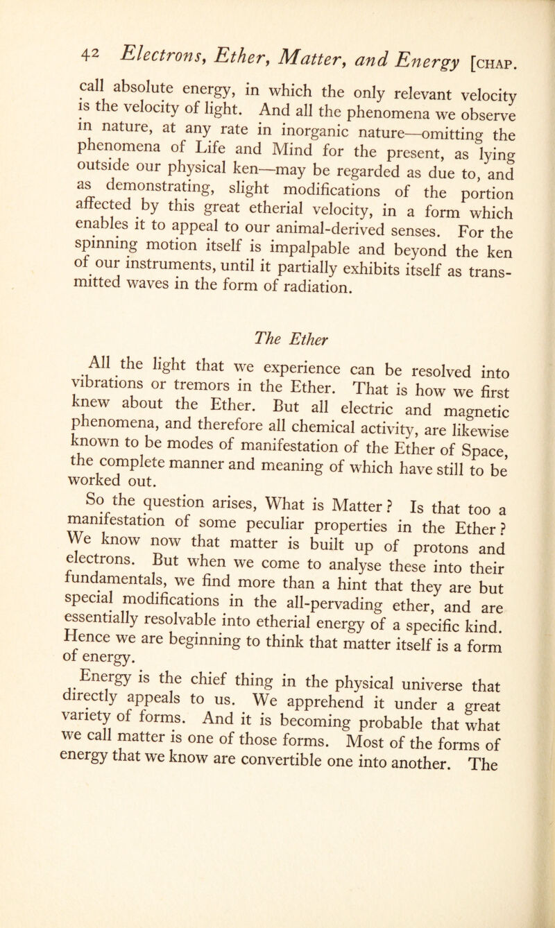 call absolute energy, in which the only relevant velocity is the velocity of light. And all the phenomena we observe in nature, at any rate in inorganic nature—omitting the phenomena of Life and Mind for the present, as lying outside our physical ken—may be regarded as due to, and as demonstrating, slight modifications of the portion affected by this great etherial velocity, in a form which enables it to appeal to our animal-derived senses. For the spinning motion itself is impalpable and beyond the ken of our instruments, until it partially exhibits itself as trans- nutted waves in the form of radiation. The Ether All the light that we experience can be resolved into vibrations or tremors in the Ether. That is how we first knew about the Ether. But all electric and magnetic phenomena, and therefore all chemical activity, are likewise known to be modes of manifestation of the Ether of Space the complete manner and meaning of which have still to be worked out. So the question arises, What is Matter ? Is that too a manifestation of some peculiar properties in the Ether ? We know now that matter is built up of protons and electrons. But when we come to analyse these into their fundamentals, we find more than a hint that they are but special modifications in the all-pervading ether, and are essentially resolvable into etherial energy of a specific kind Hence we are beginning to think that matter itself is a form or energy. Energy is the chief thing in the physical universe that directly appeals to us. We apprehend it under a great variety of forms. And it is becoming probable that what we call matter is one of those forms. Most of the forms of energy that we know are convertible one into another. The