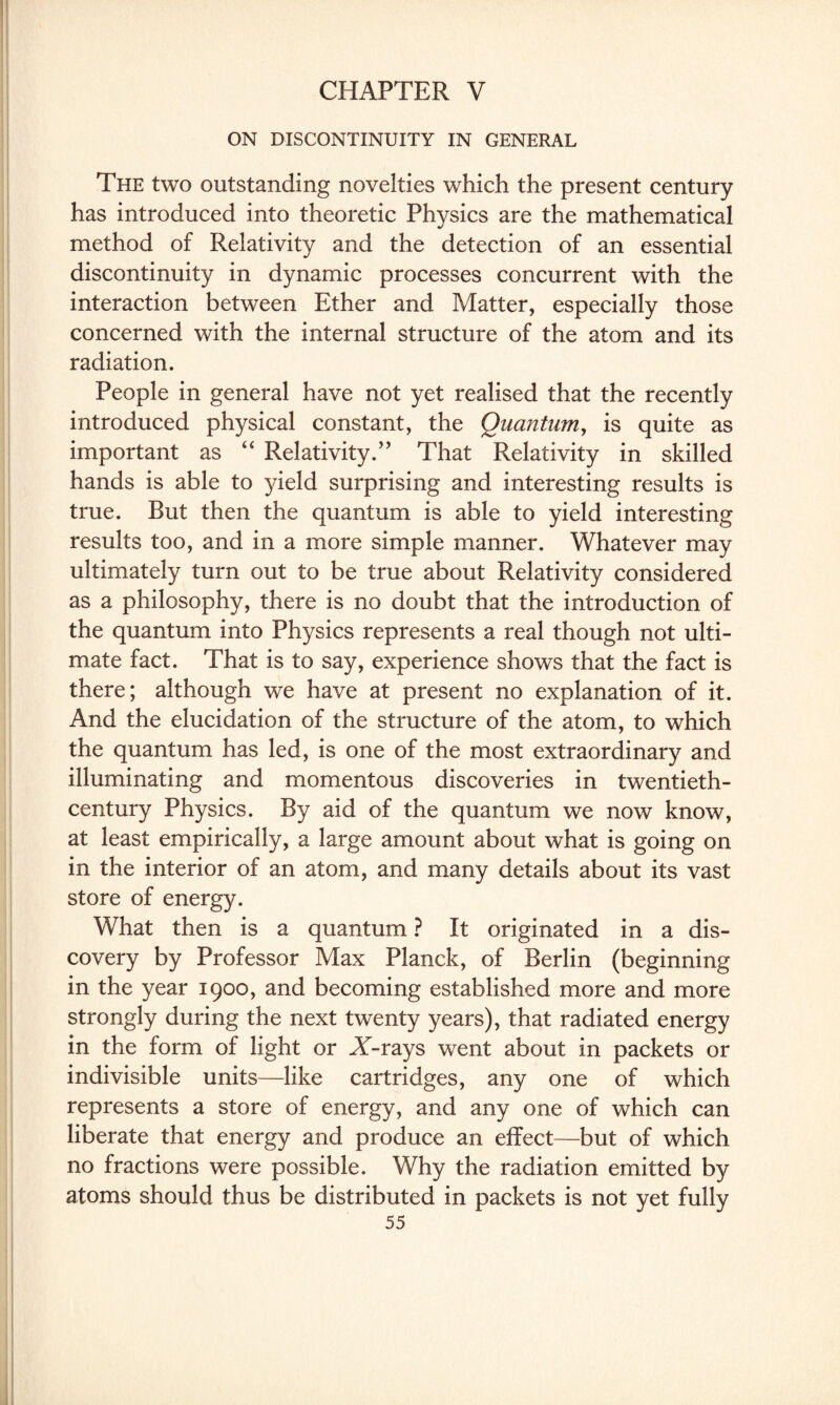 CHAPTER V ON DISCONTINUITY IN GENERAL The two outstanding novelties which the present century has introduced into theoretic Physics are the mathematical method of Relativity and the detection of an essential discontinuity in dynamic processes concurrent with the interaction between Ether and Matter, especially those concerned with the internal structure of the atom and its radiation. People in general have not yet realised that the recently introduced physical constant, the Quantum, is quite as important as “ Relativity.” That Relativity in skilled hands is able to yield surprising and interesting results is true. But then the quantum is able to yield interesting results too, and in a more simple manner. Whatever may ultimately turn out to be true about Relativity considered as a philosophy, there is no doubt that the introduction of the quantum into Physics represents a real though not ulti¬ mate fact. That is to say, experience shows that the fact is there; although we have at present no explanation of it. And the elucidation of the structure of the atom, to which the quantum has led, is one of the most extraordinary and illuminating and momentous discoveries in twentieth- century Physics. By aid of the quantum we now know, at least empirically, a large amount about what is going on in the interior of an atom, and many details about its vast store of energy. What then is a quantum ? It originated in a dis¬ covery by Professor Max Planck, of Berlin (beginning in the year 1900, and becoming established more and more strongly during the next twenty years), that radiated energy in the form of light or AT-rays went about in packets or indivisible units—like cartridges, any one of which represents a store of energy, and any one of which can liberate that energy and produce an effect—but of which no fractions were possible. Why the radiation emitted by atoms should thus be distributed in packets is not yet fully