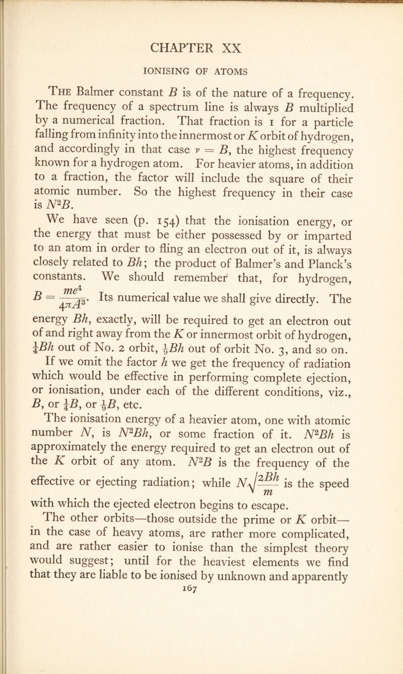 IONISING OF ATOMS The Balmer constant B is of the nature of a frequency. The frequency of a spectrum line is always B multiplied by a numerical fraction. That fraction is i for a particle falling from infinity into the innermost or K orbit of hydrogen, and accordingly in that case v = B> the highest frequency known for a hydrogen atom. For heavier atoms, in addition to a fraction, the factor will include the square of their atomic number. So the highest frequency in their case is N2B. We have seen (p. 154) that the ionisation energy, or the energy that must be either possessed by or imparted to an atom in order to fling an electron out of it, is always closely related to Bh\ the product of Balmer’s and Planck’s constants. We should remember that, for hydrogen, B = ^ts numerical value we shall give directly. The energy Bh, exactly, wfill be required to get an electron out of and right away from the K or innermost orbit of hydrogen, \Bh out of No. 2 orbit, \Bh out of orbit No. 3, and so on. Ii we omit the factor h we get the frequency of radiation which would be effective in performing complete ejection, or ionisation, under each of the different conditions, viz., B, or \B, or etc. The ionisation energy of a heavier atom, one with atomic number N, is N2Bh, or some fraction of it. N2Bk is approximately the energy required to get an electron out of the K orbit of any atom. N2B is the frequency of the effective or ejecting radiation; while nJ2— is the speed v m with which the ejected electron begins to escape. The other orbits—those outside the prime or K orbit— in the case of heavy atoms, are rather more complicated, and are rather easier to ionise than the simplest theory would suggest; until for the heaviest elements we find that they are liable to be ionised by unknown and apparently