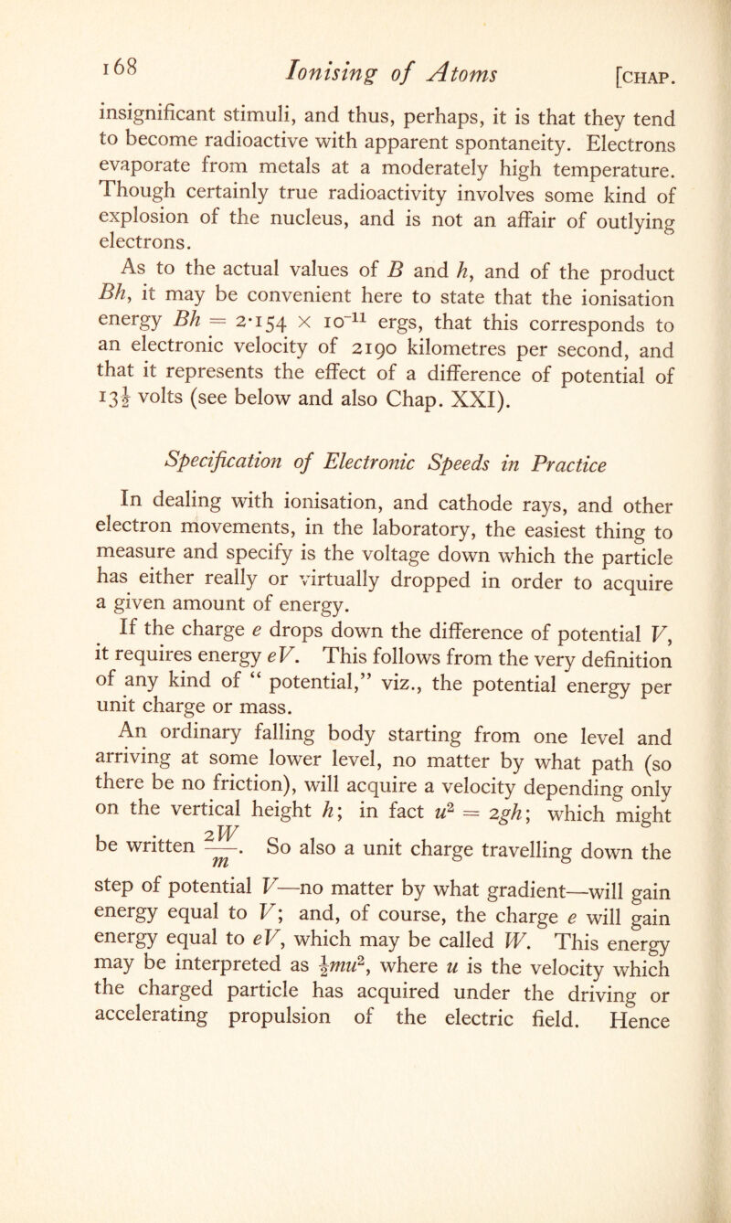 insignificant stimuli, and thus, perhaps, it is that they tend to become radioactive with apparent spontaneity. Electrons evaporate from metals at a moderately high temperature. Though certainly true radioactivity involves some kind of explosion of the nucleus, and is not an affair of outlying electrons. As to the actual values of B and A, and of the product Bh, it may be convenient here to state that the ionisation energy Bh — 2*154 x io~n ergs, that this corresponds to an electronic velocity of 2190 kilometres per second, and that it represents the effect of a difference of potential of 13! volts (see below and also Chap. XXI). Specification of Electronic Speeds in Practice In dealing with ionisation, and cathode rays, and other electron movements, in the laboratory, the easiest thing to measure and specify is the voltage down which the particle has either really or virtually dropped in order to acquire a given amount of energy. If the charge e drops down the difference of potential V, it requires energy eV. This follows from the very definition of any kind of potential, ’ viz., the potential energy per unit charge or mass. An ordinary falling body starting from one level and arriving at some lower level, no matter by what path (so there be no friction), will acquire a velocity depending only on the vertical height h; in fact u2 = 2gh; which might be written-. So also a unit charge travelling down the step of potential V—no matter by what gradient—will gain energy equal to V; and, of course, the charge e will gain energy equal to eV, which may be called W. This energy may be interpreted as him2, where u is the velocity which the charged particle has acquired under the driving or accelerating propulsion of the electric field. Hence