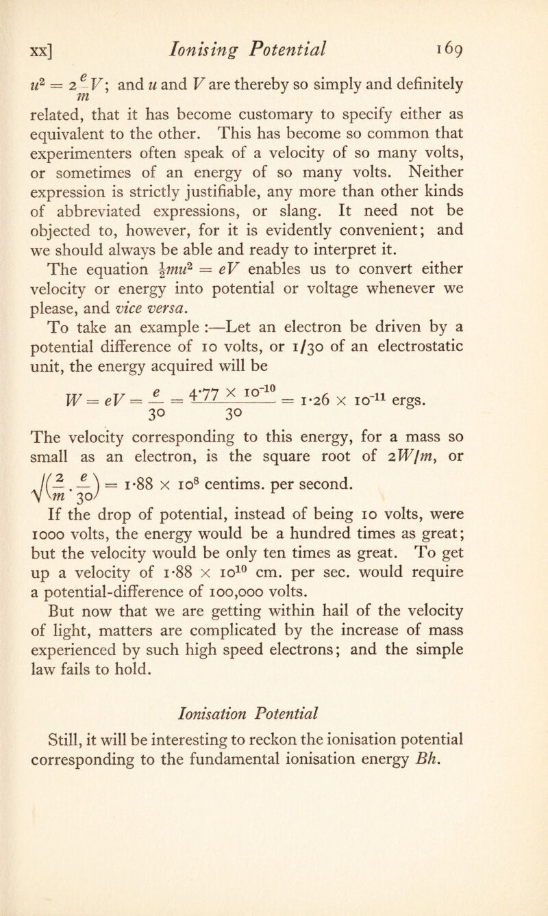 Ionising Potential u2 = 2 - V; and u and V are thereby so simply and definitely m related, that it has become customary to specify either as equivalent to the other. This has become so common that experimenters often speak of a velocity of so many volts, or sometimes of an energy of so many volts. Neither expression is strictly justifiable, any more than other kinds of abbreviated expressions, or slang. It need not be objected to, however, for it is evidently convenient; and we should always be able and ready to interpret it. The equation \mu2 = eV enables us to convert either velocity or energy into potential or voltage whenever we please, and vice versa. To take an example :—Let an electron be driven by a potential difference of 10 volts, or 1/30 of an electrostatic unit, the energy acquired will be TT7 T 7 0 4*77 X IO 10 f w W = eV — — = i-LL.—_—__ == 1-20 x 10 11 ergs. 3° 30 The velocity corresponding to this energy, for a mass so small as an electron, is the square root of 2W/m, or K- -) y \m 30/ = i-88 x 108 centims. per second. If the drop of potential, instead of being 10 volts, were 1000 volts, the energy would be a hundred times as great; but the velocity would be only ten times as great. To get up a velocity of i*88 x io10 cm. per sec. would require a potential-difference of 100,000 volts. But now that we are getting within hail of the velocity of light, matters are complicated by the increase of mass experienced by such high speed electrons; and the simple law fails to hold. Ionisation Potential Still, it will be interesting to reckon the ionisation potential corresponding to the fundamental ionisation energy Bh.