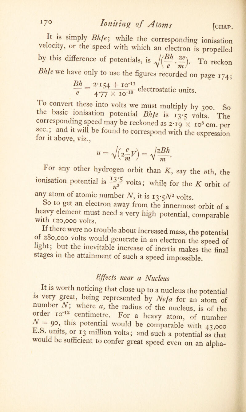 It is simply M/e; while the corresponding ionisation velocity, or the speed with which an electron is propelled by this difference of potentials, is J(-~ -). To reckon V \ e mJ Bh/e we have only to use the figures recorded on page 174; Bh _ 2-154 + icr11 , V - electrostatic units. To convert these into volts we must multiply by 300. So the basic ionisation potential Bh/e is 13-5 volts. The corresponding speed may be reckoned as 2-19 x io8 cm. per sec.; and it will be found to correspond with the expression ror it above, viz., For any other hydrogen orbit than K, say the nth, the ionisation potential is AA volts; while for the K orbit of / L any atom of atomic number N, it is i3*5iV2 volts. So to get an electron away from the innermost orbit of a heavy element must need a very high potential, comparable with 120,000 volts. If there were no trouble about increased mass, the potential of 280,000 volts would generate in an electron the speed of light; but the inevitable increase of inertia makes the final stages in the attainment of such a speed impossible. Effects near a Nucleus It is worth noticing that close up to a nucleus the potential is very great, being represented by Ne/a for an atom of number N; where a, the radius of the nucleus, is of the order io'12 centimetre. For a heavy atom, of number N — 90, this potential would be comparable with 43,000 E.S. units, or 13 million volts; and such a potential as that would be sufficient to confer great speed even on an alpha-