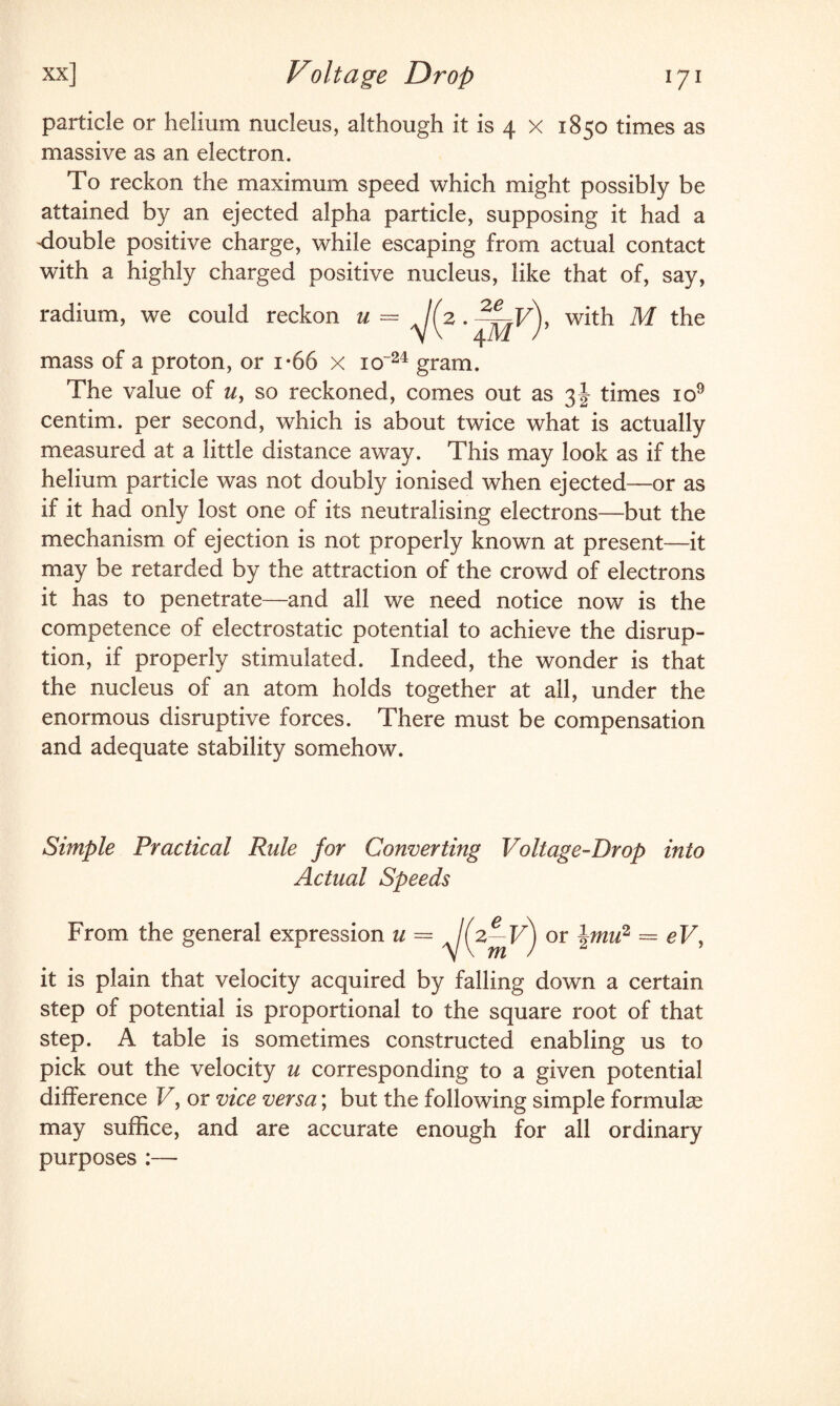 particle or helium nucleus, although it is 4 x 1850 times as massive as an electron. To reckon the maximum speed which might possibly be attained by an ejected alpha particle, supposing it had a ^double positive charge, while escaping from actual contact with a highly charged positive nucleus, like that of, say, F), with M the mass of a proton, or i-66 x io~24 gram. The value of z/, so reckoned, comes out as 3J times io9 centim. per second, which is about twice what is actually measured at a little distance away. This may look as if the helium particle was not doubly ionised when ejected—or as if it had only lost one of its neutralising electrons—but the mechanism of ejection is not properly known at present—it may be retarded by the attraction of the crowd of electrons it has to penetrate—and all we need notice now is the competence of electrostatic potential to achieve the disrup¬ tion, if properly stimulated. Indeed, the wonder is that the nucleus of an atom holds together at all, under the enormous disruptive forces. There must be compensation and adequate stability somehow. radium, we could reckon u — V(2- ze 4M Simple Practical Rule for Converting Voltage-Drop into Actual Speeds From the general expression u — ^2^F) or imu2 = eV, it is plain that velocity acquired by falling down a certain step of potential is proportional to the square root of that step. A table is sometimes constructed enabling us to pick out the velocity u corresponding to a given potential difference V, or vice versa; but the following simple formula? may suffice, and are accurate enough for all ordinary purposes :—