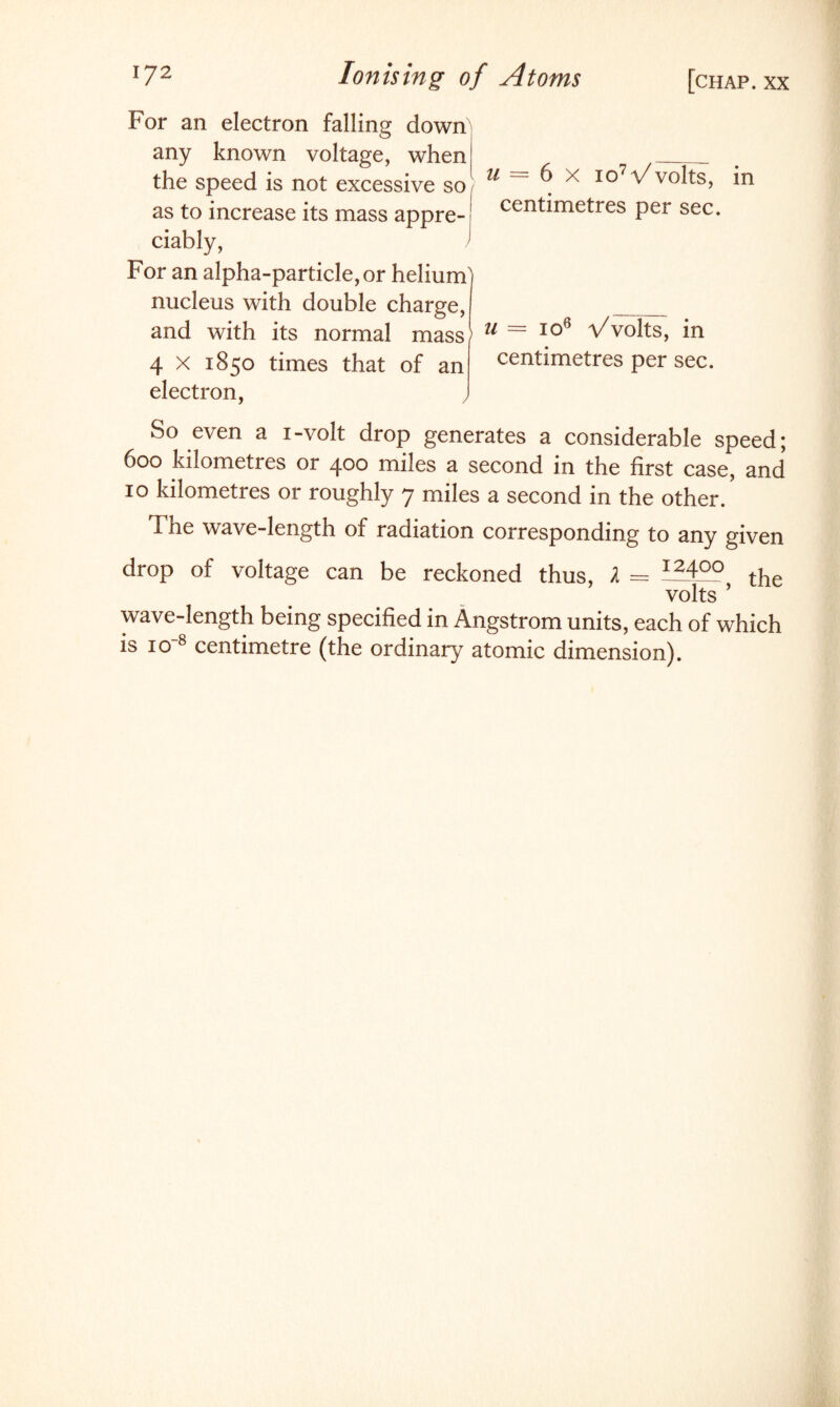 For an electron falling down any known voltage, when the speed is not excessive so as to increase its mass appre¬ ciably, > For an alpha-particle, or helium' nucleus with double charge, and with its normal mass1 4 x 1850 times that of an electron, , u = 6 x io7Vvolts, centimetres per sec. u = io6 Vvolts, in centimetres per sec. in So even a i-volt drop generates a considerable speed; 600 kilometres or 400 miles a second in the first case, and 10 kilometres or roughly 7 miles a second in the other/ The wave-length of radiation corresponding to any given drop of voltage can be reckoned thus, l — I24QQ tjie volts ’ wave-length being specified in Angstrom units, each of which is io8 centimetre (the ordinary atomic dimension).