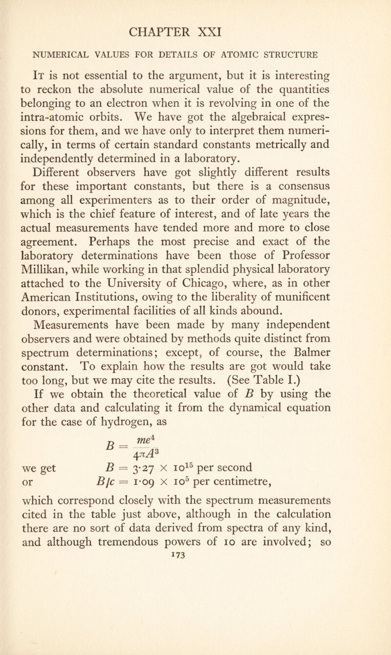 NUMERICAL VALUES FOR DETAILS OF ATOMIC STRUCTURE It is not essential to the argument, but it is interesting to reckon the absolute numerical value of the quantities belonging to an electron when it is revolving in one of the intra-atomic orbits. We have got the algebraical expres¬ sions for them, and we have only to interpret them numeri¬ cally, in terms of certain standard constants metrically and independently determined in a laboratory. Different observers have got slightly different results for these important constants, but there is a consensus among all experimenters as to their order of magnitude, which is the chief feature of interest, and of late years the actual measurements have tended more and more to close agreement. Perhaps the most precise and exact of the laboratory determinations have been those of Professor Millikan, while working in that splendid physical laboratory attached to the University of Chicago, where, as in other American Institutions, owing to the liberality of munificent donors, experimental facilities of all kinds abound. Measurements have been made by many independent observers and were obtained by methods quite distinct from spectrum determinations; except, of course, the Balmer constant. To explain how the results are got would take too long, but we may cite the results. (See Table I.) If we obtain the theoretical value of B by using the other data and calculating it from the dynamical equation for the case of hydrogen, as j, _ me1 471A3 we get B — 3-27 x io15 per second or B/c = 1-09 x 1 o5 per centimetre, which correspond closely with the spectrum measurements cited in the table just above, although in the calculation there are no sort of data derived from spectra of any kind, and although tremendous powers of 10 are involved; so