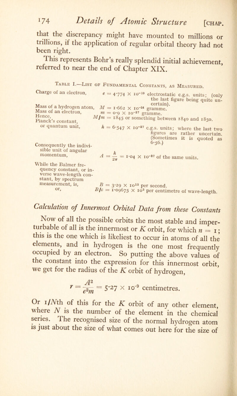 *74 Details of Atomic Structure [chap. that the discrepancy might have mounted to millions or trillions, if the application of regular orbital theory had not been right. This represents Bohr s really splendid initial achievement, referred to near the end of Chapter XIX. Table I.—List of Fundamental Constants, as Measured. Charge of an electron, e — Mass of a hydrogen atom, JVL Mass of an electron, m Hence, M/m Planck’s constant, or quantum unit, h Consequently the indivi¬ sible unit of angular momentum, a : 4774 X io“10 electrostatic c.g.s. units; (only the last figure being quite un¬ certain). : i’662 X io~24 gramme. : o-g x icr27 gramme. : j845 or something between 1840 and 1850. 6-547 X 1 o“27 c.g.s. units; where the last two figures are rather uncertain. (Sometimes it is quoted as 6-56.) h — — 1-04 x 10 27 of the same units. While the Balmer fre¬ quency constant, or in¬ verse wave-length con¬ stant, by spectrum measurement, is, B = 3-29 x io15 per second. or' Bfc = 1-09675 x io5 per centimetre of wave-length. Calculation of Innermost Orbital Data from these Constants Now of all the possible orbits the most stable and imper¬ turbable of all is the innermost or K orbit, for which n = i; this is the one which is likeliest to occur in atoms of all the elements, and in hydrogen is the one most frequently occupied by an electron. So putting the above values of the constant into the expression for this innermost orbit, we get for the radius of the K orbit of hydrogen, A2 T = ebn = 5'27 x I0‘9 centimetres. Oi 1 /Nth of this for the K orbit of any other element, where N is the number of the element in the chemical series. The recognised size of the normal hydrogen atom is just about the size of what comes out here for the size of