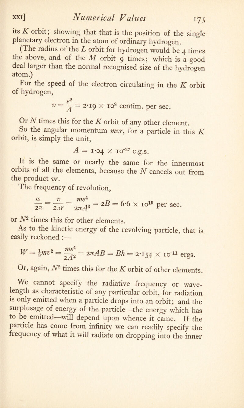 its K orbit; showing that that is the position of the single planetary electron in the atom of ordinary hydrogen. (d he radius of the L orbit tor hydrogen would be 4 times the above, and of the M orbit 9 times \ which is a good deal larger than the normal recognised size of the hydrogen atom.) For the speed of the electron circulating in the K orbit of hydrogen, e2 R v = = 2-19 x icr centim. per sec. Or N times this for the K orbit of any other element. So the angular momentum mvr, for a particle in this K orbit, is simply the unit, A = 1*04 x 1 o~27 c.g.s. It is the same or nearly the same for the innermost orbits of all the elements, because the N cancels out from the product vr. The frequency of revolution, CO 2 71 V 2 nr me^ 2 7tA3 = 2B = 6*6 x io15 per sec. or N2 times this for other elements. As to the kinetic energy of the revolving particle, that is easily reckoned :— W= \mv2 = = 2nAB = Bh = 2*154 x io-11 ergs. Or, again, N2 times this for the K orbit of other elements. We cannot specify the radiative frequency or wave¬ length as characteristic of any particular orbit, for radiation is only emitted when a particle drops into an orbit; and the surplusage of energy of the particle—the energy which has to be emitted—will depend upon whence it came. If the particle has come from infinity we can readily specify the frequency of what it will radiate on dropping into the inner