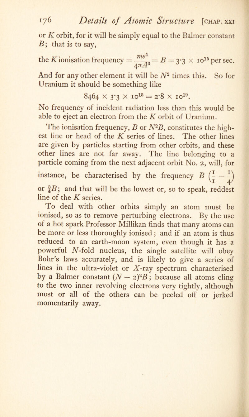 or K orbit, for it will be simply equal to the Balmer constant B; that is to say, the K ionisation frequency me1 4 ?tA3 = B = 3*3 x io15 per sec. And for any other element it will be N2 times this. So for Uranium it should be something like 8464 x 3*3 x io15 = 2*8 x io19. No frequency of incident radiation less than this would be able to eject an electron from the K orbit of Uranium. The ionisation frequency, B or N2B, constitutes the high¬ est line or head of the K series of lines. The other lines are given by particles starting from other orbits, and these other lines are not far away. The line belonging to a particle coming from the next adjacent orbit No. 2, will, for instance, be characterised by the frequency B — T) or £B; and that will be the lowest or, so to speak, reddest line of the K series. To deal with other orbits simply an atom must be ionised, so as to remove perturbing electrons. By the use of a hot spark Professor Millikan finds that many atoms can be more or less thoroughly ionised; and if an atom is thus reduced to an earth-moon system, even though it has a powerful X-fold nucleus, the single satellite will obey Bohr’s laws accurately, and is likely to give a series of lines in the ultra-violet or X-ray spectrum characterised by a Balmer constant (N — 2)2B; because all atoms cling to the two inner revolving electrons very tightly, although most or all of the others can be peeled off or jerked momentarily away.