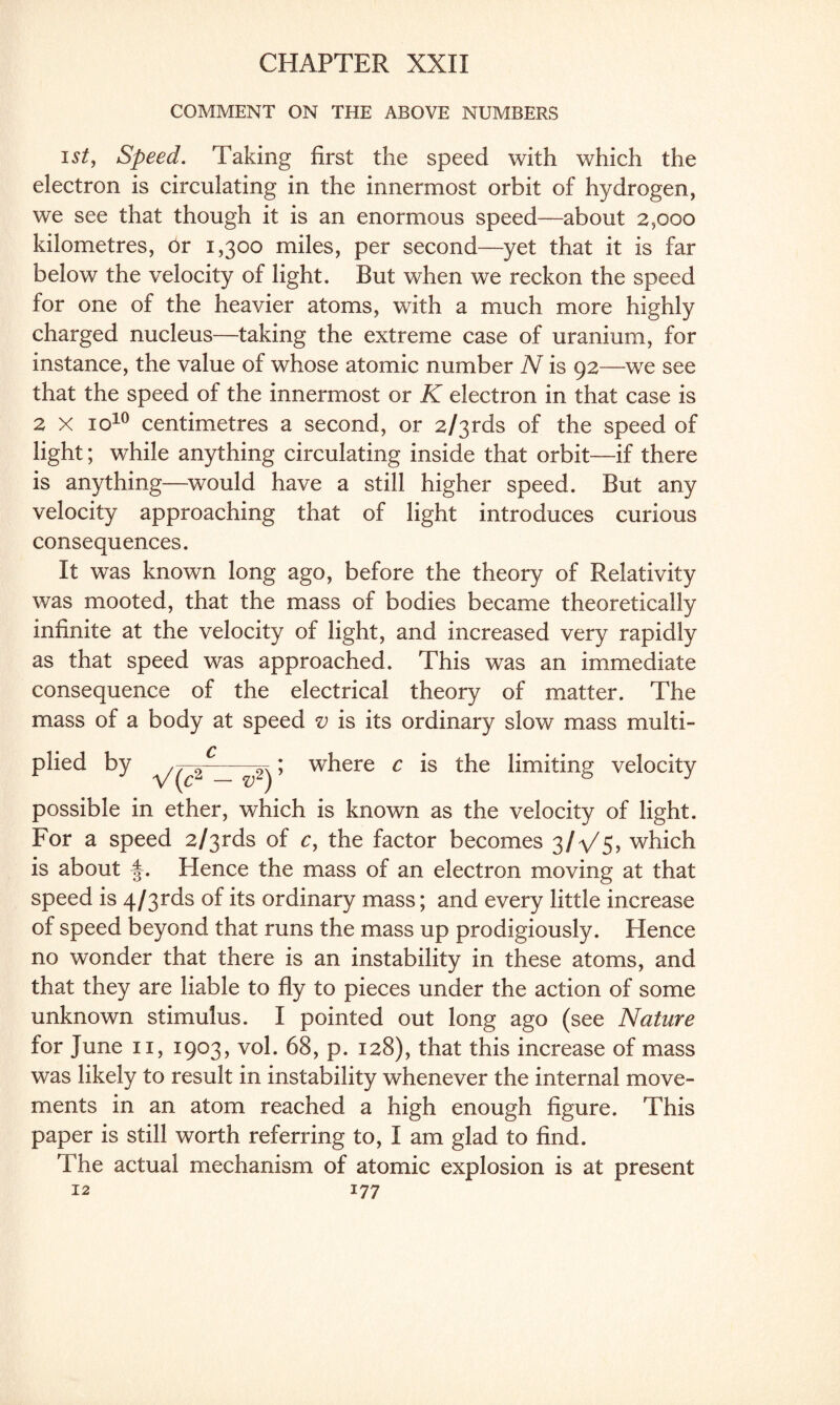 COMMENT ON THE ABOVE NUMBERS i st, Speed. Taking first the speed with which the electron is circulating in the innermost orbit of hydrogen, we see that though it is an enormous speed—about 2,000 kilometres, or 1,300 miles, per second—yet that it is far below the velocity of light. But when we reckon the speed for one of the heavier atoms, with a much more highly charged nucleus—taking the extreme case of uranium, for instance, the value of whose atomic number N is 92—we see that the speed of the innermost or K electron in that case is 2 x xo10 centimetres a second, or 2/3rds of the speed of light; while anything circulating inside that orbit—if there is anything—would have a still higher speed. But any velocity approaching that of light introduces curious consequences. It was known long ago, before the theory of Relativity was mooted, that the mass of bodies became theoretically infinite at the velocity of light, and increased very rapidly as that speed was approached. This was an immediate consequence of the electrical theory of matter. The mass of a body at speed v is its ordinary slow mass multi¬ plied by V(c‘‘ v2) ’ where c is the limiting velocity possible in ether, which is known as the velocity of light. For a speed 2/3rds of c, the factor becomes 3/^/5? which is about |. Hence the mass of an electron moving at that speed is 4/3rds of its ordinary mass; and every little increase of speed beyond that runs the mass up prodigiously. Hence no wonder that there is an instability in these atoms, and that they are liable to fly to pieces under the action of some unknown stimulus. I pointed out long ago (see Nature for June 11, 1903, vol. 68, p. 128), that this increase of mass was likely to result in instability whenever the internal move¬ ments in an atom reached a high enough figure. This paper is still worth referring to, I am glad to find. The actual mechanism of atomic explosion is at present