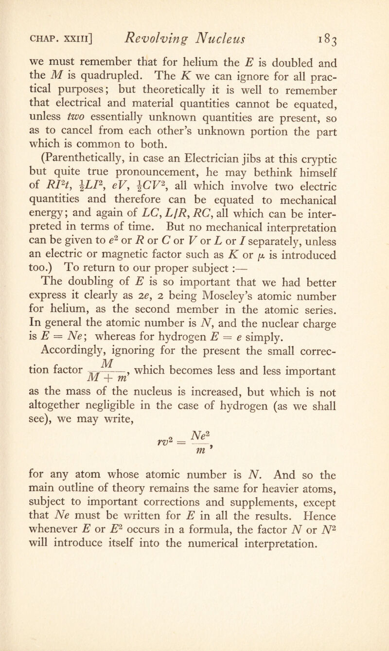 we must remember that for helium the E is doubled and the M is quadrupled. The K we can ignore for all prac¬ tical purposes; but theoretically it is well to remember that electrical and material quantities cannot be equated, unless two essentially unknown quantities are present, so as to cancel from each other’s unknown portion the part which is common to both. (Parenthetically, in case an Electrician jibs at this cryptic but quite true pronouncement, he may bethink himself of RPt, |LP, eV, \CV2, all which involve two electric quantities and therefore can be equated to mechanical energy; and again of LC, L/R, RC, all which can be inter¬ preted in terms of time. But no mechanical interpretation can be given to e2 or R or C or V or L or I separately, unless an electric or magnetic factor such as K or [x is introduced too.) To return to our proper subject :— The doubling of E is so important that we had better express it clearly as ze> 2 being Moseley’s atomic number for helium, as the second member in the atomic series. In general the atomic number is N, and the nuclear charge is E = Ne; whereas for hydrogen E — e simply. Accordingly, ignoring for the present the small correc¬ tion factor , which becomes less and less important as the mass of the nucleus is increased, but which is not altogether negligible in the case of hydrogen (as we shall see), we may write, 2 Ne2 rv2 —- m for any atom whose atomic number is N. And so the main outline of theory remains the same for heavier atoms, subject to important corrections and supplements, except that Ne must be written for E in all the results. Hence whenever E or E2 occurs in a formula, the factor N or N2 will introduce itself into the numerical interpretation.