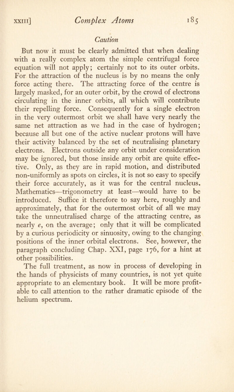 Caution But now it must be clearly admitted that when dealing with a really complex atom the simple centrifugal force equation will not apply; certainly not to its outer orbits. For the attraction of the nucleus is by no means the only force acting there. The attracting force of the centre is largely masked, for an outer orbit, by the crowd of electrons circulating in the inner orbits, all which will contribute their repelling force. Consequently for a single electron in the very outermost orbit we shall have very nearly the same net attraction as we had in the case of hydrogen; because all but one of the active nuclear protons will have their activity balanced by the set of neutralising planetary electrons. Electrons outside any orbit under consideration may be ignored, but those inside any orbit are quite effec¬ tive. Only, as they are in rapid motion, and distributed non-uniformly as spots on circles, it is not so easy to specify their force accurately, as it was for the central nucleus. Mathematics—trigonometry at least—would have to be introduced. Suffice it therefore to say here, roughly and approximately, that for the outermost orbit of all we may take the unneutralised charge of the attracting centre, as nearly e, on the average; only that it will be complicated by a curious periodicity or sinuosity, owing to the changing positions of the inner orbital electrons. See, however, the paragraph concluding Chap. XXI, page 176, for a hint at other possibilities. The full treatment, as now in process of developing in the hands of physicists of many countries, is not yet quite appropriate to an elementary book. It will be more profit¬ able to call attention to the rather dramatic episode of the helium spectrum.