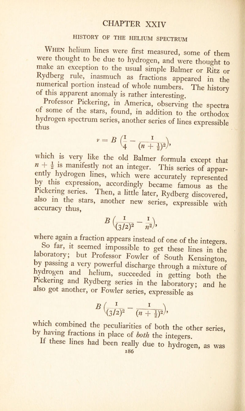 HISTORY OF THE HELIUM SPECTRUM When helium lines were first measured, some of them were thought to be due to hydrogen, and were thought to make an exception to the usual simple Balmer or Ritz or Rydberg rule, inasmuch as fractions appeared in the numerical portion instead of whole numbers. The history of this apparent anomaly is rather interesting. Professor Pickering, in America, observing the spectra of some of the stars, found, in addition to the orthodox hydrogen spectrum series, another series of lines expressible thus v4 (» + i)V’ which is very like the old Balmer formula except that n + Vs ,manifestIy not “ integer. This series of appar¬ ently hydrogen lines, which were accurately represented by this expression, accordingly became famous as the Pickering series. Then, a little later, Rydberg discovered, also in the stars, another new series, expressible with accuracy thus, B (* - M V(3/a)2 n2r where again a fraction appears instead of one of the integers So far, it seemed impossible to get these lines in the laboratory; but Professor Fowler of South Kensington by passing a very powerful discharge through a mixture of hydrogen and helium, succeeded in getting both the Pickering and Rydberg series in the laboratory; and he a so got another, or Fowler series, expressible as B (—1_ 1 \ H3/2)2 (n + 1)2 h which combined the peculiarities of both the other series, by having fractions in place of both the integers. If these lines had been really due to hydrogen, as was