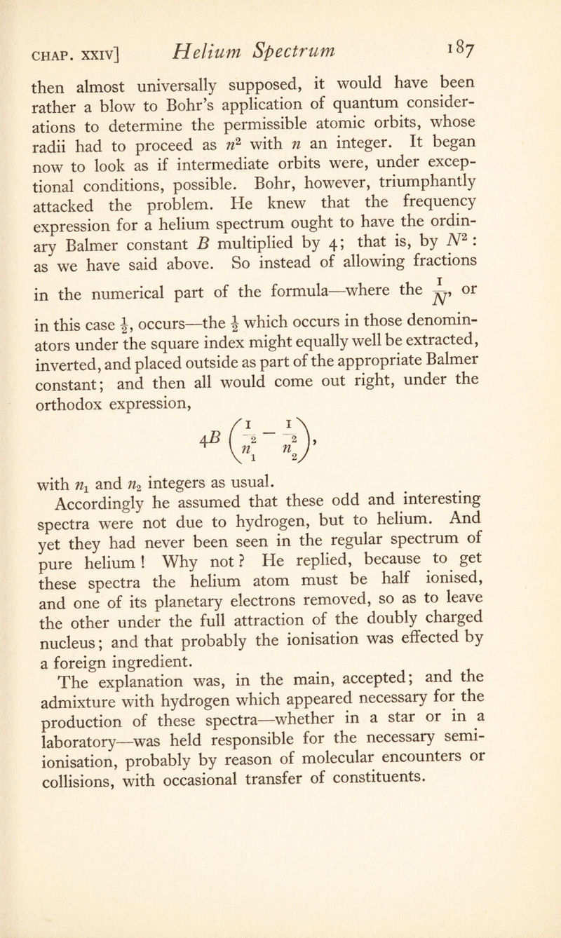 then almost universally supposed, it would have been rather a blow to Bohr’s application of quantum consider¬ ations to determine the permissible atomic orbits, whose radii had to proceed as n2 with n an integer. It began now to look as if intermediate orbits were, under excep¬ tional conditions, possible. Bohr, however, triumphantly attacked the problem. He knew that the frequency expression for a helium spectrum ought to have the ordin¬ ary Balmer constant B multiplied by 4; that is, by N2 : as we have said above. So instead of allowing fractions in the numerical part of the formula—where the ^ or in this case occurs—the | which occurs in those denomin¬ ators under the square index might equally well be extracted, inverted, and placed outside as part of the appropriate Balmer constant; and then all would come out right, under the orthodox expression, with nA and n2 integers as usual. Accordingly he assumed that these odd and interesting spectra were not due to hydrogen, but to helium. And yet they had never been seen in the regular spectrum of pure helium ! Why not ? He replied, because to get these spectra the helium atom must be half ionised, and one of its planetary electrons removed, so as to leave the other under the full attraction of the doubly charged nucleus; and that probably the ionisation was effected by a foreign ingredient. The explanation was, in the main, accepted; and the admixture with hydrogen which appeared necessary for the production of these spectra—whether in a star or in a laboratory-—was held responsible foi the necessary semi- ionisation, probably by reason of molecular encounters or collisions, with occasional transfer of constituents.