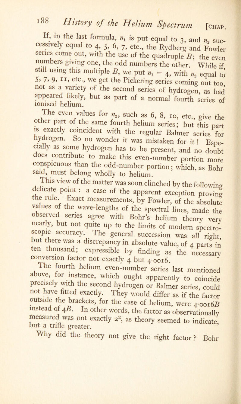 If, m the last formula, nx is put equal to 3, and n2 suc¬ cessively equal to 4> 5, 6, 7, etc., the Rydberg and Fowler series come out, with the use of the quadruple B; the even numbers giving one, the odd numbers the other. While if still using this multiple B, we put nx = 4, with n2 equal to 5> 7, 9> XI> etc., we get the Pickering series coming out too not as a variety of the second series of hydrogen, as had appealed likely, but as part of a normal fourth series of ionised helium. The even values for n2, such as 6, 8, 10, etc., give the other part of the same fourth helium series; but this part is exactly coincident with the regular Balmer series for ydrogen. So no wonder it was mistaken for it ! Espe¬ cially as some hydrogen has to be present, and no doubt does contribute to make this even-number portion more conspicuous than the odd-number portion; which, as Bohr said, must belong wholly to helium. This view of the matter was soon clinched by the following e icate point: a case of the apparent exception proving the rule Exact measurements, by Fowler, of the absolute values of the wave-lengths of the spectral lines, made the observed series agree with Bohr’s helium theory very nearly, but not quite up to the limits of modern spectro¬ scopic accuracy. The general succession was all ri<dit but there was a discrepancy in absolute value, of 4 parts in ten thousand; expressible by finding as the necessary conversion ractor not exactly 4 but 4 0016. The fourth helium even-number series’ last mentioned above, for instance, which ought apparently to coincide precisely with the second hydrogen or Balmer series, could not have fitted exactly. They would differ as if the factor outside the brackets, for the case of helium, were 4-0016B instead of 4/?. In other words, the factor as observationally measured was not exactly 22, as theory seemed to indicate, but a trifle greater. Why did the theory not give the right factor? Bohr