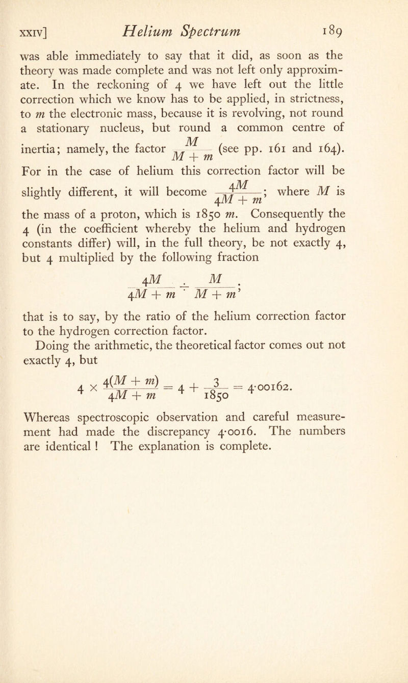was able immediately to say that it did, as soon as the theory was made complete and was not left only approxim¬ ate. In the reckoning of 4 we have left out the little correction which we know has to be applied, in strictness, to m the electronic mass, because it is revolving, not round a stationary nucleus, but round a common centre of inertia; namely, the factor _ — (see pp. 161 and 164). J M + m r For in the case of helium this correction factor will be slightly different, it will become —; where M is 8 J 4 M + m the mass of a proton, which is 1850 m. Consequently the 4 (in the coefficient whereby the helium and hydrogen constants differ) will, in the full theory, be not exactly 4, but 4 multiplied by the following fraction 4 M ^ M 4M + m ' M + m’ that is to say, by the ratio of the helium correction factor to the hydrogen correction factor. Doing the arithmetic, the theoretical factor comes out not exactly 4, but 4 x 4(M + ra) 4M + m 4-00162. Whereas spectroscopic observation and careful measure¬ ment had made the discrepancy 4-0016. The numbers are identical ! The explanation is complete.
