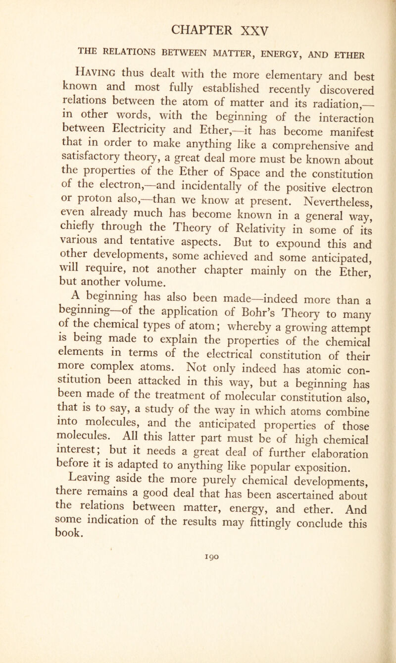 THE RELATIONS BETWEEN MATTER, ENERGY, AND ETHER Having thus dealt with the more elementary and best known and most fully established recently discovered relations between the atom of matter and its radiation,— in other words, with the beginning of the interaction between Electricity and Ether,—it has become manifest that in ordei to make anything like a comprehensive and satisfactory theoiy, a great deal more must be known about the properties of the Ether of Space and the constitution of the election, and incidentally of the positive electron or proton also,—than we know at present. Nevertheless, e\en already much has become known in a general way, chiefly through the Theory of Relativity in some of its various and tentative aspects. But to expound this and other developments, some achieved and some anticipated, will require, not another chapter mainly on the Ether,' but another volume. A beginning has also been made—indeed more than a beginning—of the application of Bohr’s Theory to many of the chemical types of atom; whereby a growing attempt is being made to explain the properties of the chemical elements in terms of the electrical constitution of their more complex atoms. Not only indeed has atomic con¬ stitution been attacked in this way, but a beginning has been made of the treatment of molecular constitution also, that is to say, a study of the way in which atoms combine into molecules, and the anticipated properties of those molecules. All this latter part must be of high chemical interest ; but it needs a great deal of further elaboration beiore it is adapted to anything like popular exposition. Leaving aside the more purely chemical developments, there remains a good deal that has been ascertained about the relations between matter, energy, and ether. And some indication of the results may fittingly conclude this book.