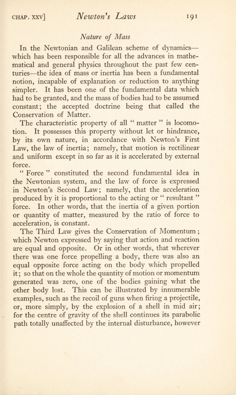 Nature of Mass In the Newtonian and Galilean scheme of dynamics— which has been responsible for all the advances in mathe¬ matical and general physics throughout the past few cen¬ turies—the idea of mass or inertia has been a fundamental notion, incapable of explanation or reduction to anything simpler. It has been one of the fundamental data which had to be granted, and the mass of bodies had to be assumed constant; the accepted doctrine being that called the Conservation of Matter. The characteristic property of all 4 4 matter ” is locomo¬ tion. It possesses this property without let or hindrance, by its own nature, in accordance with Newton's First Law, the law of inertia; namely, that motion is rectilinear and uniform except in so far as it is accelerated by external force. “ Force ” constituted the second fundamental idea in the Newtonian system, and the law of force is expressed in Newton's Second Law; namely, that the acceleration produced by it is proportional to the acting or “ resultant ” force. In other words, that the inertia of a given portion or quantity of matter, measured by the ratio of force to acceleration, is constant. The Third Law gives the Conservation of Momentum; which Newton expressed by saying that action and reaction are equal and opposite. Or in other words, that wherever there was one force propelling a body, there was also an equal opposite force acting on the body which propelled it; so that on the whole the quantity of motion or momentum generated was zero, one of the bodies gaining what the other body lost. This can be illustrated by innumerable examples, such as the recoil of guns when firing a projectile, or, more simply, by the explosion of a shell in mid air; for the centre of gravity of the shell continues its parabolic path totally unaffected by the internal disturbance, however