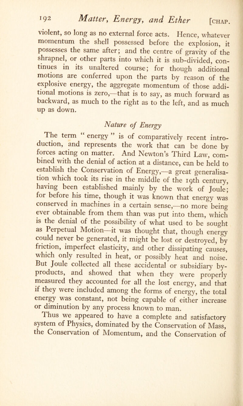 violent, so long as no external force acts. lienee, whatever momentum the shell possessed before the explosion, it possesses the same after; and the centre of gravity of the shrapnel, or other parts into which it is sub-divided, con¬ tinues in its unaltered course; for though additional motions are conferred upon the parts by reason of the explosive energy, the aggregate momentum of those addi¬ tional motions is zero, that is to say, as much forward as backward, as much to the right as to the left, and as much up as down. Nature of Energy The term “ energy ” is of comparatively recent intro¬ duction, and represents the work that can be done by forces acting on matter. And Newton’s Third Law, com¬ bined with the denial of action at a distance, can be held to establish the Conservation of Energy,—a great generalisa¬ tion which took its rise in the middle of the 19th century, having been established mainly by the work of Joule; for before his time, though it was known that energy was conserved in machines in a certain sense,—no more being ever obtainable from them than was put into them, which is the denial of the possibility of what used to be sought as Perpetual Motion—it was thought that, though energy could never be generated, it might be lost or destroyed, by friction, imperfect elasticity, and other dissipating causes, which only resulted in heat, or possibly heat and noise. But Joule collected all these accidental or subsidiary by¬ products, and showed that when they were properly measured they accounted for all the lost energy, and that if they were included among the forms of energy, the total energy was constant, not being capable of either increase or diminution by any process known to man. Thus we appeared to have a complete and satisfactory system of Physics, dominated by the Conservation of Mass, the Conservation of Momentum, and the Conservation of