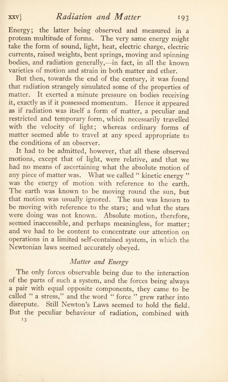 Energy; the latter being observed and measured in a protean multitude of forms. The very same energy might take the form of sound, light, heat, electric charge, electric currents, raised weights, bent springs, moving and spinning bodies, and radiation generally,—in fact, in all the known varieties of motion and strain in both matter and ether. But then, towards the end of the century, it was found that radiation strangely simulated some of the properties of matter. It exerted a minute pressure on bodies receiving it, exactly as if it possessed momentum. Hence it appeared as if radiation was itself a form of matter, a peculiar and restricted and temporary form, which necessarily travelled with the velocity of light; whereas ordinary forms of matter seemed able to travel at any speed appropriate to the conditions of an observer. It had to be admitted, however, that all these observed motions, except that of light, were relative, and that we had no means of ascertaining what the absolute motion of any piece of matter was. What we called “ kinetic energy ” was the energy of motion with reference to the earth. The earth was known to be moving round the sun, but that motion was usually ignored. The sun was known to be moving with reference to the stars; and what the stars were doing was not known. Absolute motion, therefore, seemed inaccessible, and perhaps meaningless, for matter; and we had to be content to concentrate our attention on operations in a limited self-contained system, in which the Newtonian laws seemed accurately obeyed. Matter and Energy The only forces observable being due to the interaction of the parts of such a system, and the forces being always a pair with equal opposite components, they came to be called ‘‘ a stress,” and the word “ force ” grew rather into disrepute. Still Newton’s Laws seemed to hold the field. But the peculiar behaviour of radiation, combined with r3