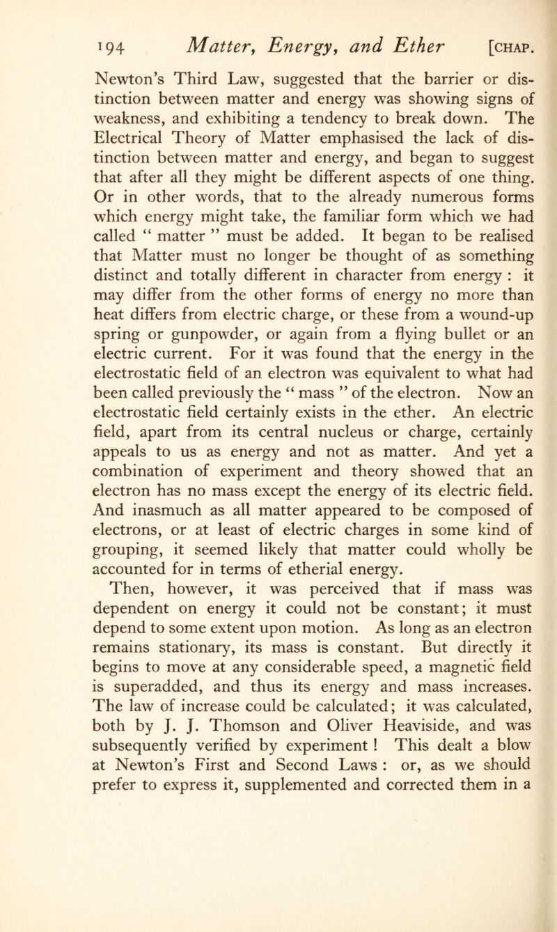 Newton's Third Law, suggested that the barrier or dis¬ tinction between matter and energy was showing signs of weakness, and exhibiting a tendency to break down. The Electrical Theory of Matter emphasised the lack of dis¬ tinction between matter and energy, and began to suggest that after all they might be different aspects of one thing. Or in other words, that to the already numerous forms which energy might take, the familiar form which we had called “ matter ” must be added. It began to be realised that Matter must no longer be thought of as something distinct and totally different in character from energy : it may differ from the other forms of energy no more than heat differs from electric charge, or these from a wound-up spring or gunpowder, or again from a flying bullet or an electric current. For it was found that the energy in the electrostatic field of an electron was equivalent to what had been called previously the “ mass ” of the electron. Now an electrostatic field certainly exists in the ether. An electric field, apart from its central nucleus or charge, certainly appeals to us as energy and not as matter. And yet a combination of experiment and theory showed that an electron has no mass except the energy of its electric field. And inasmuch as all matter appeared to be composed of electrons, or at least of electric charges in some kind of grouping, it seemed likely that matter could wholly be accounted for in terms of etherial energy. Then, however, it was perceived that if mass was dependent on energy it could not be constant; it must depend to some extent upon motion. As long as an electron remains stationary, its mass is constant. But directly it begins to move at any considerable speed, a magnetic field is superadded, and thus its energy and mass increases. The law of increase could be calculated; it was calculated, both by J. J. Thomson and Oliver Heaviside, and was subsequently verified by experiment ! This dealt a blow at Newton's First and Second Laws : or, as we should prefer to express it, supplemented and corrected them in a