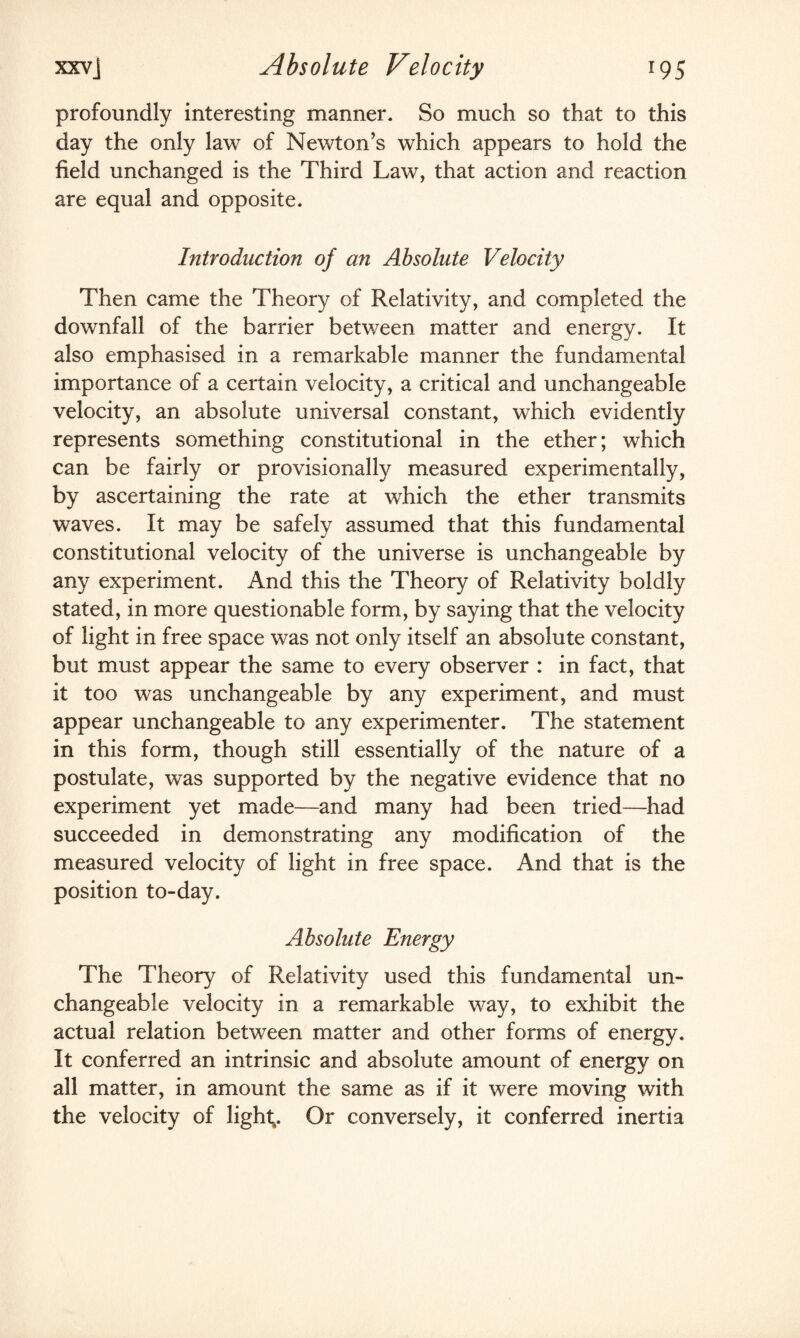 profoundly interesting manner. So much so that to this day the only law of Newton’s which appears to hold the field unchanged is the Third Law, that action and reaction are equal and opposite. Introduction of an Absolute Velocity Then came the Theory of Relativity, and completed the downfall of the barrier between matter and energy. It also emphasised in a remarkable manner the fundamental importance of a certain velocity, a critical and unchangeable velocity, an absolute universal constant, which evidently represents something constitutional in the ether; which can be fairly or provisionally measured experimentally, by ascertaining the rate at which the ether transmits waves. It may be safely assumed that this fundamental constitutional velocity of the universe is unchangeable by any experiment. And this the Theory of Relativity boldly stated, in more questionable form, by saying that the velocity of light in free space was not only itself an absolute constant, but must appear the same to every observer : in fact, that it too was unchangeable by any experiment, and must appear unchangeable to any experimenter. The statement in this form, though still essentially of the nature of a postulate, was supported by the negative evidence that no experiment yet made—and many had been tried—had succeeded in demonstrating any modification of the measured velocity of light in free space. And that is the position to-day. Absolute Energy The Theory of Relativity used this fundamental un¬ changeable velocity in a remarkable way, to exhibit the actual relation between matter and other forms of energy. It conferred an intrinsic and absolute amount of energy on all matter, in amount the same as if it were moving with the velocity of light,. Or conversely, it conferred inertia