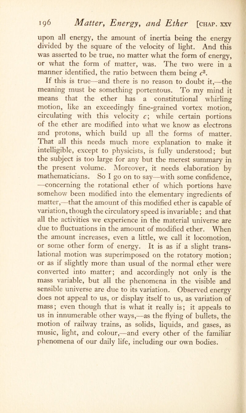 upon all energy, the amount of inertia being the energy divided by the square of the velocity of light. And this was asserted to be true, no matter what the form of energy, or what the form of matter, was. The two were in a manner identified, the ratio between them being c2. If this is true—and there is no reason to doubt it,—the meaning must be something portentous. To my mind it means that the ether has a constitutional whirling motion, like an exceedingly fine-grained vortex motion, circulating with this velocity c\ while certain portions of the ether are modified into what we know as electrons and protons, which build up all the forms of matter. That all this needs much more explanation to make it intelligible, except to physicists, is fully understood; but the subject is too large for any but the merest summary in the present volume. Moreover, it needs elaboration by mathematicians. So I go on to say—with some confidence, —concerning the rotational ether of which portions have somehow been modified into the elementary ingredients of matter,—that the amount of this modified ether is capable of variation, though the circulatory speed is invariable; and that all the activities we experience in the material universe are due to fluctuations in the amount of modified ether. When the amount increases, even a little, we call it locomotion, or some other form of energy. It is as if a slight trans¬ lational motion was superimposed on the rotatory motion; or as if slightly more than usual of the normal ether were converted into matter; and accordingly not only is the mass variable, but all the phenomena in the visible and sensible universe are due to its variation. Observed energy does not appeal to us, or display itself to us, as variation of mass; even though that is what it really is; it appeals to us in innumerable other ways,—as the flying of bullets, the motion of railway trains, as solids, liquids, and gases, as music, light, and colour,—and every other of the familiar phenomena of our daily life, including our own bodies.