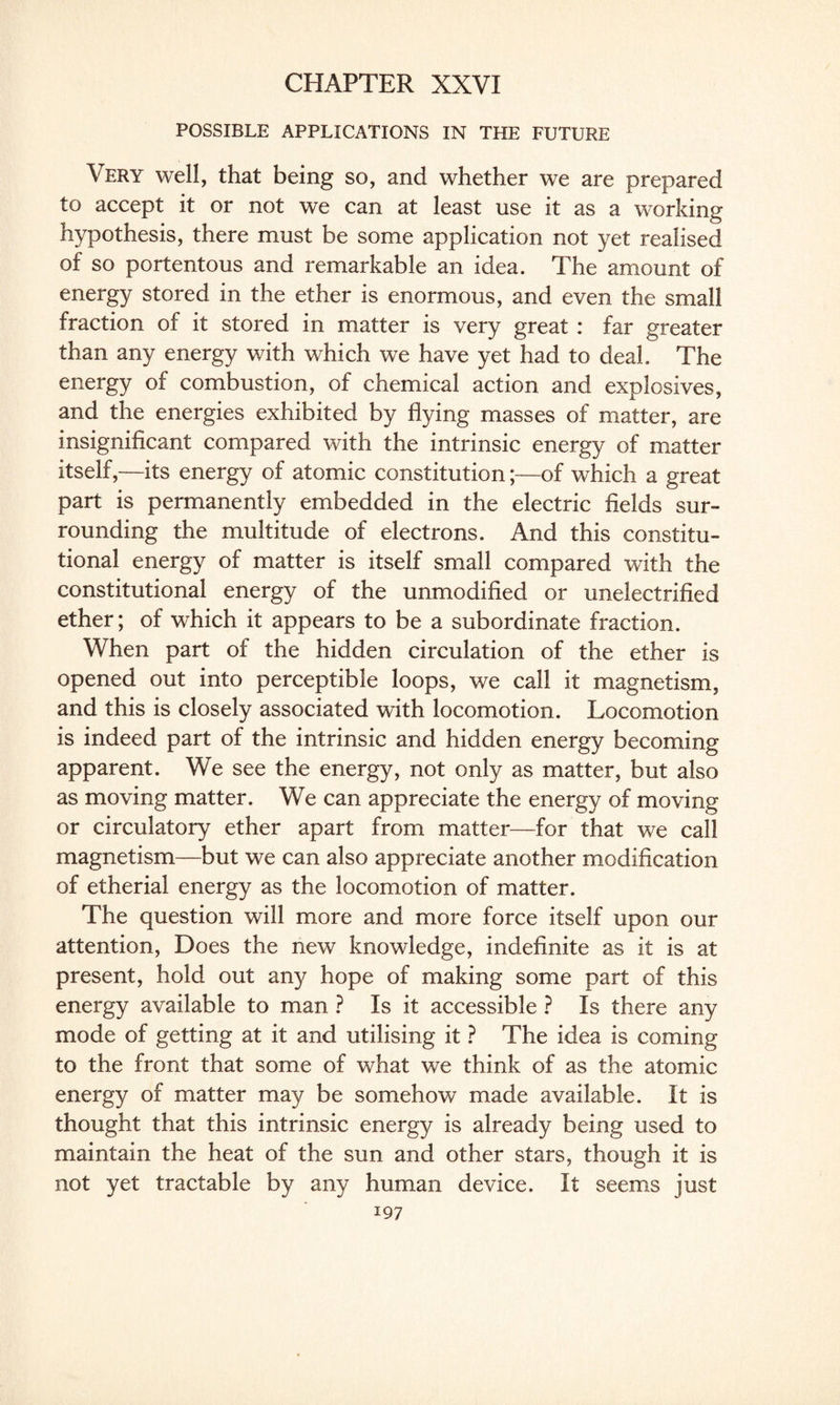 CHAPTER XXVI POSSIBLE APPLICATIONS IN THE FUTURE Very well, that being so, and whether we are prepared to accept it or not we can at least use it as a working hypothesis, there must be some application not yet realised of so portentous and remarkable an idea. The amount of energy stored in the ether is enormous, and even the small fraction of it stored in matter is very great : far greater than any energy with which we have yet had to deal. The energy of combustion, of chemical action and explosives, and the energies exhibited by flying masses of matter, are insignificant compared with the intrinsic energy of matter itself,—its energy of atomic constitution;—of which a great part is permanently embedded in the electric fields sur¬ rounding the multitude of electrons. And this constitu¬ tional energy of matter is itself small compared with the constitutional energy of the unmodified or unelectrified ether; of which it appears to be a subordinate fraction. When part of the hidden circulation of the ether is opened out into perceptible loops, we call it magnetism, and this is closely associated with locomotion. Locomotion is indeed part of the intrinsic and hidden energy becoming- apparent. We see the energy, not only as matter, but also as moving matter. We can appreciate the energy of moving or circulatory ether apart from matter—for that we call magnetism—but we can also appreciate another modification of etherial energy as the locomotion of matter. The question will more and more force itself upon our attention, Does the new knowledge, indefinite as it is at present, hold out any hope of making some part of this energy available to man ? Is it accessible ? Is there any mode of getting at it and utilising it ? The idea is coming to the front that some of what we think of as the atomic energy of matter may be somehow made available. It is thought that this intrinsic energy is already being used to maintain the heat of the sun and other stars, though it is not yet tractable by any human device. It seems just