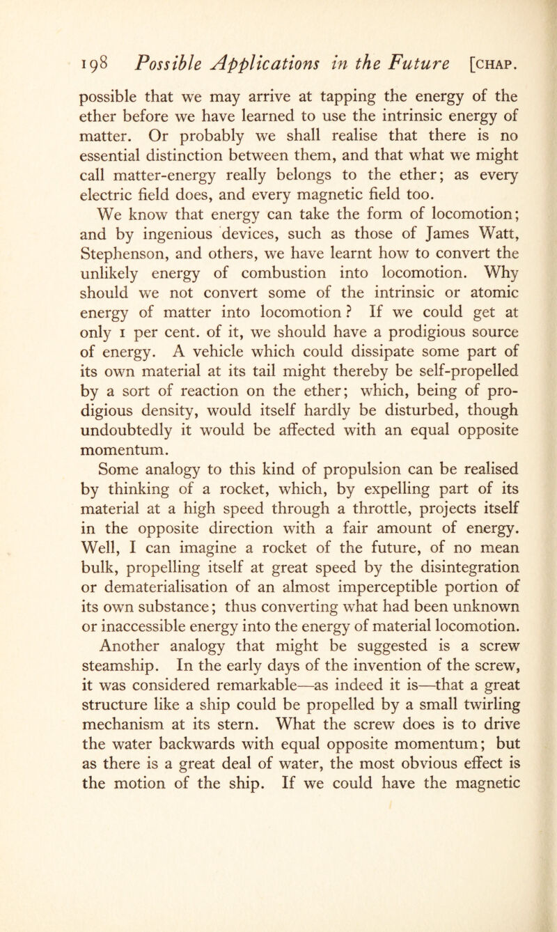 possible that we may arrive at tapping the energy of the ether before we have learned to use the intrinsic energy of matter. Or probably we shall realise that there is no essential distinction between them, and that what we might call matter-energy really belongs to the ether; as every electric field does, and every magnetic field too. We know that energy can take the form of locomotion; and by ingenious devices, such as those of James Watt, Stephenson, and others, we have learnt how to convert the unlikely energy of combustion into locomotion. Why should we not convert some of the intrinsic or atomic energy of matter into locomotion ? If we could get at only i per cent, of it, we should have a prodigious source of energy. A vehicle which could dissipate some part of its own material at its tail might thereby be self-propelled by a sort of reaction on the ether; which, being of pro¬ digious density, would itself hardly be disturbed, though undoubtedly it would be affected with an equal opposite momentum. Some analogy to this kind of propulsion can be realised by thinking of a rocket, which, by expelling part of its material at a high speed through a throttle, projects itself in the opposite direction with a fair amount of energy. Well, I can imagine a rocket of the future, of no mean bulk, propelling itself at great speed by the disintegration or dematerialisation of an almost imperceptible portion of its own substance; thus converting what had been unknown or inaccessible energy into the energy of material locomotion. Another analogy that might be suggested is a screw steamship. In the early days of the invention of the screw, it was considered remarkable—as indeed it is—that a great structure like a ship could be propelled by a small twirling mechanism at its stern. What the screw does is to drive the water backwards with equal opposite momentum; but as there is a great deal of water, the most obvious effect is the motion of the ship. If we could have the magnetic
