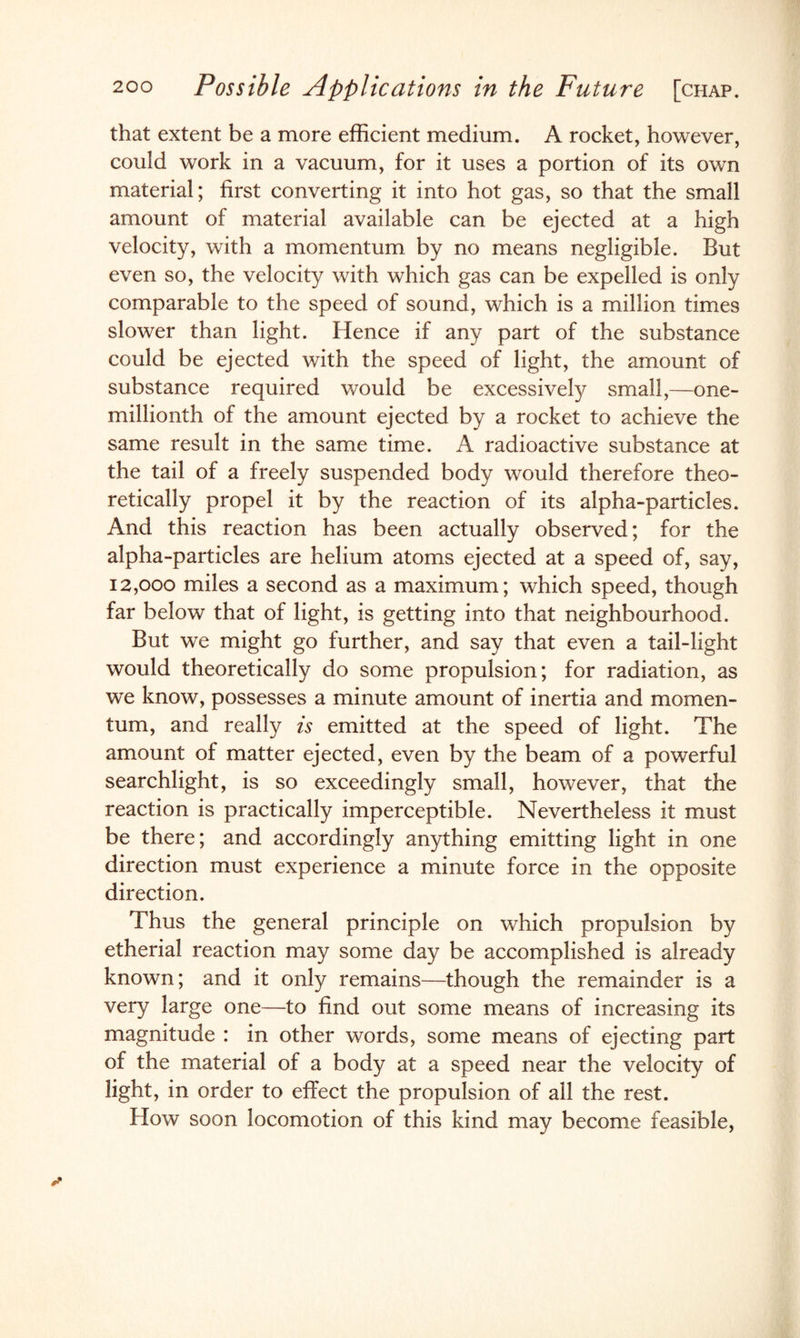 that extent be a more efficient medium. A rocket, however, could work in a vacuum, for it uses a portion of its own material; first converting it into hot gas, so that the small amount of material available can be ejected at a high velocity, with a momentum by no means negligible. But even so, the velocity with which gas can be expelled is only comparable to the speed of sound, which is a million times slower than light. Hence if any part of the substance could be ejected with the speed of light, the amount of substance required would be excessively small,—one- millionth of the amount ejected by a rocket to achieve the same result in the same time. A radioactive substance at the tail of a freely suspended body would therefore theo¬ retically propel it by the reaction of its alpha-particles. And this reaction has been actually observed; for the alpha-particles are helium atoms ejected at a speed of, say, 12,000 miles a second as a maximum; which speed, though far below that of light, is getting into that neighbourhood. But we might go further, and say that even a tail-light would theoretically do some propulsion; for radiation, as we know, possesses a minute amount of inertia and momen¬ tum, and really is emitted at the speed of light. The amount of matter ejected, even by the beam of a powerful searchlight, is so exceedingly small, however, that the reaction is practically imperceptible. Nevertheless it must be there; and accordingly anything emitting light in one direction must experience a minute force in the opposite direction. Thus the general principle on which propulsion by etherial reaction may some day be accomplished is already known; and it only remains—though the remainder is a very large one—to find out some means of increasing its magnitude : in other words, some means of ejecting part of the material of a body at a speed near the velocity of light, in order to effect the propulsion of all the rest. How soon locomotion of this kind may become feasible,