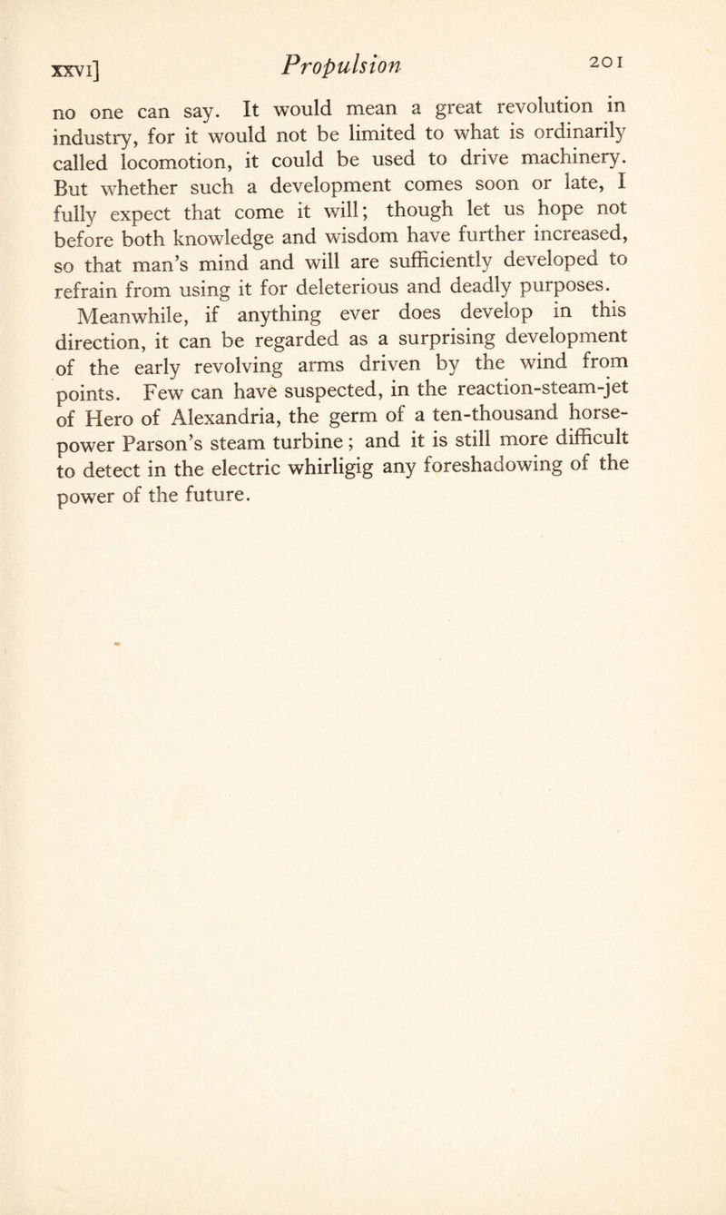 no one can say. It would mean a great revolution in industry, for it would not be limited to what is ordinarily called locomotion, it could be used to drive machinery. But whether such a development comes soon or late, I fully expect that come it will; though let us hope not before both knowledge and wisdom have further increased, so that man’s mind and will are sufficiently developed to refrain from using it for deleterious and deadly purposes. Meanwhile, if anything ever does develop in this direction, it can be regarded as a surprising development of the early revolving arms driven by the wind from points. Few can have suspected, in the reaction-steam-jet of Hero of Alexandria, the germ of a ten-thousand horse¬ power Parson’s steam turbine; and it is still more difficult to detect in the electric whirligig any foreshadowing of the power of the future.