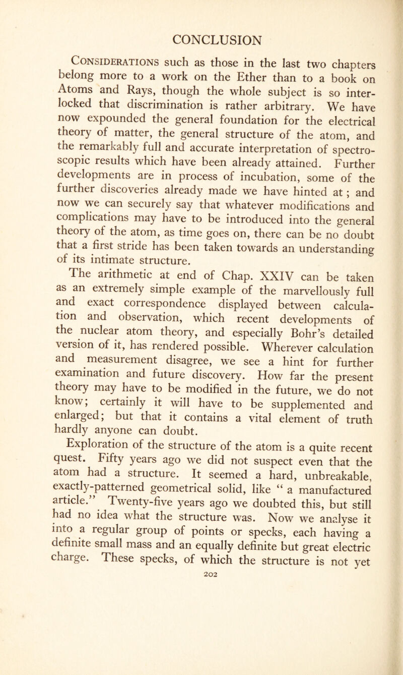 CONCLUSION Considerations such as those in the last two chapters belong more to a work on the Ether than to a book on Atoms and Rays, though the whole subject is so inter¬ locked that discrimination is rather arbitrary. We have now expounded the general foundation for the electrical theory of matter, the general structure of the atom, and the remarkably full and accurate interpretation of spectro¬ scopic results which have been already attained. Further developments are in process of incubation, some of the further discoveries already made we have hinted at; and now we can securely say that whatever modifications and complications may have to be introduced into the general theory of the atom, as time goes on, there can be no doubt that a first stride has been taken towards an understanding of its intimate structure. The arithmetic at end of Chap. XXIV can be taken as an extremely simple example of the marvellously full and exact correspondence displayed between calcula¬ tion and observation, which recent developments of the nuclear atom theory, and especially Bohr’s detailed version of it, has rendered possible. Wherever calculation and measurement disagree, we see a hint for further examination and future discovery. How far the present theory may have to be modified in the future, we do not know; certainly it will have to be supplemented and enlarged, but that it contains a vital element of truth hardly anyone can doubt. Exploration of the structure of the atom is a quite recent quest. Fifty years ago we did not suspect even that the atom had a structure. It seemed a hard, unbreakable, exactly-patterned geometrical solid, like u a manufactured article.” Twenty-five years ago we doubted this, but still had no idea what the structure was. Now we analyse it into a regular group of points or specks, each having a definite small mass and an equally definite but great electric charge. These specks, of which the structure is not yet