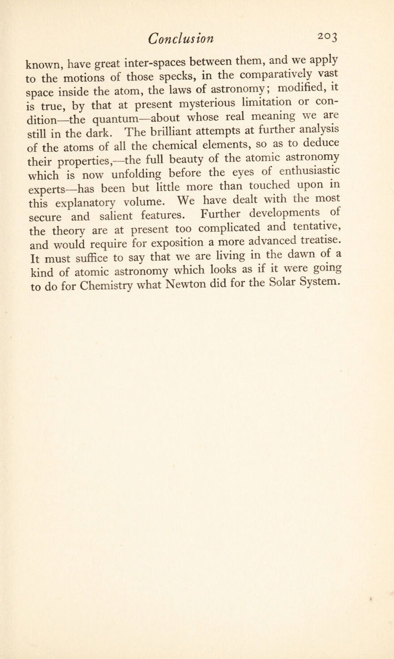 known, have great inter-spaces between them, and we apply to the motions of those specks, in the comparatively vast space inside the atom, the laws of astronomy; modified, it is true, by that at present mysterious limitation or con¬ dition_the quantum—about whose real meaning we are still in the dark. The brilliant attempts at further analysis of the atoms of all the chemical elements, so as to deduce their properties,—the full beauty of the atomic astronomy which is now unfolding before the eyes of enthusiastic experts—has been but little more than touched upon in this explanatory volume. We have dealt with the most secure and salient features. Further developments of the theory are at present too complicated and tentative, and would require for exposition a more advanced treatise. It must suffice to say that we are living in the dawn of a kind of atomic astronomy which looks as if it were going to do for Chemistry what Newton did for the Solar System.