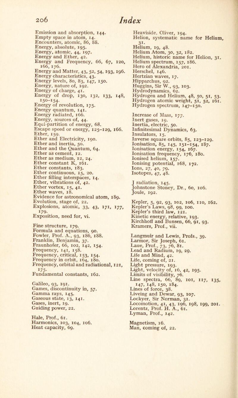 Emission and absorption, 144. Empty space in atom, 14. Encounters, atomic, 86, 88. Energy, absolute, 195. Energy, atomic, 44, 197. Energy and Ether, 42. Energy and Frequency, 66, 67, 120, 166, 176. Energy and Matter, 43, 52, 54, 193, 196. Energy characteristics, 43. Energy levels, 80, 83, 147, 150. Energy, nature of, 192. Energy of charge, 41. Energy of drop, 130, 132, 133, 148, 150-154. Energy of revolution, 175. Energy quantum, 141. Energy radiated, 166. Energy, sources of, 44. Equi-partition of energy, 68. Escape speed or energy, 125-129, 166. Ether, 159. Ether and Electricity, 190. Ether and inertia, 50. Ether and the Quantum, 64. Ether as cement, 12. Ether as medium, 12, 24. Ether constant K, 161. Ether constants, 183. Ether continuous, 15, 20. Ether filling interspaces, 14. Ether, vibrations of, 42. Ether vortex, 15, 41. Ether waves, 18. Evidence for astronomical atom, 189. Evolution, stage of, 22. Explosions, atomic, 33, 43, 171, 177, 179. Exposition, need for, vi. Fine structure, 179. Formula and equations, 90. Fowler, Prof. A., 93, 186, 188. Franklin, Benjamin, 37. Fraunhofer, 66, 102, 142, 154. Frequency, 141, 158. Frequency, critical, 153, 154. Frequency in orbit, 164, 180. Frequency, orbital and radiational, 121, 175- Fundamental constants, 162. Galileo, 93, 191. Games, discontinuity in, 57. Gamma rays, 145. Gaseous state, 13, 141. Gases, inert, 19. Guiding power, 22. Hale, Prof., 61. Harmonics, 103, 104, 106. Heat capacity, 69. Heaviside, Oliver, 194. Helion, systematic name for Helium, 31- Helium, 19, 48. Helium Atom, 30, 32, 182. Helium, historic name for Helion, 31. Helium spectrum, 157, 186. Hero of Alexandria, 201. Herschel, 146. Hertzian waves, 17. Hipparchus, 92. Huggins, Sir W., 93, 103. Hydrodynamics, 62. Hydrogen and Helium, 48, 50, 51, 53. Hydrogen atomic weight, 51, 52, 161. Hydrogen spectrum, 147-150. Increase of Mass, 177. Inert gases, 19. Inertia, electric, 50. Infinitesimal Dynamics, 63. Insulators, 15. Inverse square orbits, 85, 123-129. Ionisation, 85, 145, 151-154, 187. Ionisation energy, 154, 167. Ionisation frequency, 176, 180. Ionised helium, 157. Ionising potential, 168, 172. Ions, 27, 40, 79. Isotopes, 47, 48. J radiation, 145. Johnstone Stoney, Dr., 60, 106. Joule, 192. Kepler, 5, 92, 93, 102, 106, no, 162. Kepler’s Laws, 98, 99, 100. Kepler’s third law, 121. Kinetic energy, relative, 193. Kirchhoff and Bunsen, 66, 91, 93. Kramers, Prof., vii. Langmuir and Lewis, Profs., 39. Larmor, Sir Joseph, 61. Laue, Prof., 73, 76, 81. Lead and Radium, 19, 29. Life and Mind, 42. Life, coming of, 21. Light pressure, 193. Light, velocity of, 16, 42, 195. Limits of visibility, 76. Line spectra, 66, 89, 101, 117, 135, 147, 148, 150, 184. Lines of force, 38. Liveing and Dewar, 93, 107. Lockyer, Sir Norman, 31. Locomotion, 41, 43, 196, 198, 199, 201. Lorentz, Prof. H. A., 61. Lyman, Prof., 142. Magnetism, 16. Man, coming of, 22.