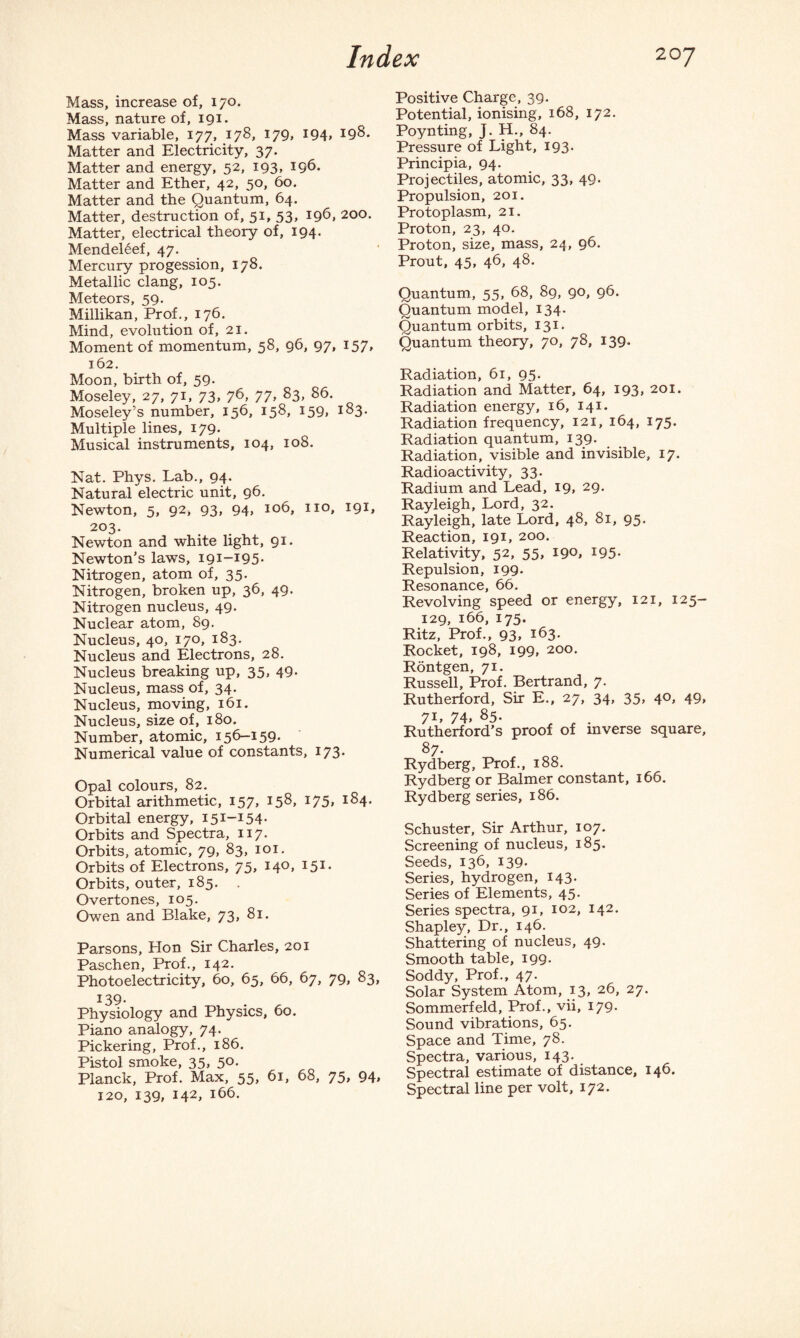 Mass, increase of, 170. Mass, nature of, 191. Mass variable, 177, 178, 179, 194, 198. Matter and Electricity, 37. Matter and energy, 52, 193, 196. Matter and Ether, 42, 50, 60. Matter and the Quantum, 64. Matter, destruction of, 51, 53, 196, 200. Matter, electrical theory of, 194. Mendeleef, 47. Mercury progession, 178. Metallic clang, 105. Meteors, 59. Millikan, Prof., 176. Mind, evolution of, 21. Moment of momentum, 58, 96, 97, 157, 162. Moon, birth of, 59- Moseley, 27, 71, 73, 76, 77, 83, 86. Moseley’s number, 156, 158, 159, 183. Multiple lines, 179. Musical instruments, 104, 108. Nat. Phys. Lab., 94. Natural electric unit, 96. Newton, 5, 92* 93, 94, 106, no, 191, 203. Newton and white light, 91. Newton’s laws, 191-195. Nitrogen, atom of, 35. Nitrogen, broken up, 36, 49. Nitrogen nucleus, 49. Nuclear atom, 89. Nucleus, 40, 170, 183. Nucleus and Electrons, 28. Nucleus breaking up, 35, 49- Nucleus, mass of, 34. Nucleus, moving, 161. Nucleus, size of, 180. Number, atomic, 156-159. Numerical value of constants, 173. Opal colours, 82. Orbital arithmetic, I57> 158, 175, 184- Orbital energy, I5I~I54- Orbits and Spectra, 117. Orbits, atomic, 79, 83, 101. Orbits of Electrons, 75, 140, 151. Orbits, outer, 185. . Overtones, 105. Owen and Blake, 73, 81. Parsons, Hon Sir Charles, 201 Paschen, Prof., 142. Photoelectricity, 60, 65, 66, 67, 79, 83, 139- Physiology and Physics, 60. Piano analogy, 74. Pickering, Prof., 186. Pistol smoke, 35, 50. Planck, Prof. Max, 55, 61, 68, 75, 94» 120, 139, 142, 166. Positive Charge, 39. Potential, ionising, 168, 172. Poynting, J. H., 84. Pressure of Light, 193. Principia, 94. Projectiles, atomic, 33, 49- Propulsion, 201. Protoplasm, 21. Proton, 23, 40. Proton, size, mass, 24, 96. Prout, 45, 46, 48. Quantum, 55, 68, 89, 90, 96. Quantum model, 134. Quantum orbits, 131. Quantum theory, 70, 78, 139. Radiation, 61, 95. Radiation and Matter, 64, 193, 201. Radiation energy, 16, 141. Radiation frequency, 121, 164, 175. Radiation quantum, 139. Radiation, visible and invisible, 17. Radioactivity, 33. Radium and Lead, 19, 29. Rayleigh, Lord, 32. Rayleigh, late Lord, 48, 81, 95. Reaction, 191, 200. Relativity, 52, 55, 190, 195. Repulsion, 199- Resonance, 66. Revolving speed or energy, 121, 125— 129, 166, 175. Ritz, Prof., 93. i63- Rocket, 198, 199, 200. Rontgen, 71. Russell, Prof. Bertrand, 7. Rutherford, Sir E., 27, 34, 35, 40, 49, 7L 74> 85. Rutherford’s proof of inverse square, 87 Rydberg, Prof., 188. Rydberg or Balmer constant, 166. Rydberg series, 186. Schuster, Sir Arthur, 107. Screening of nucleus, 185. Seeds, 136, 139. Series, hydrogen, 143. Series of Elements, 45. Series spectra, 91, 102, 142. Shapley, Dr., 146. Shattering of nucleus, 49. Smooth table, 199. Soddy, Prof., 47. Solar System Atom, 13, 26, 27. Sommerfeld, Prof., vii, 179. Sound vibrations, 65. Space and Time, 78. Spectra, various, 143. Spectral estimate of distance, 146. Spectral line per volt, 172.