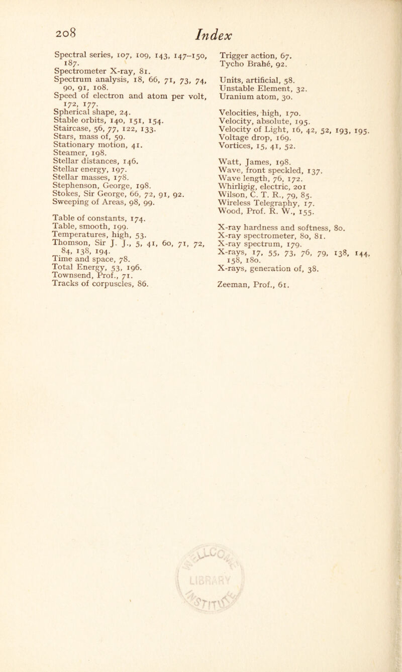 Spectral series, 107, 109, 143, 147-150, 187. Spectrometer X-ray, 81. Spectrum analysis, 18, 66, 71, 73, 74, 90, 91, 108. Speed of electron and atom per volt, 172, 177. Spherical shape, 24. Stable orbits, 140, 151, 154. Staircase, 56, 77, 122, 133. Stars, mass of, 59. Stationary motion, 41. Steamer, 198. Stellar distances, 146. Stellar energy, 197. Stellar masses, 178. Stephenson, George, 198. Stokes, Sir George, 66, 72, 91, 92. Sweeping of Areas, 98, 99. Table of constants, 174. Table, smooth, 199. Temperatures, high, 53. Thomson, Sir J. J., 5, 41, 60, 71, 72, 84, 138, 194. Time and space, 78. Total Energy, 53, 196. Townsend, Prof., 71. Tracks of corpuscles, 86. Trigger action, 67. Tycho Brahe, 92. Units, artificial, 58. Unstable Element, 32. Uranium atom, 30. Velocities, high, 170. Velocity, absolute, 195. Velocity of Light, 16, 42, 52, 193, 195. Voltage drop, 169. Vortices, 15, 41, 52. Watt, James, 198. Wave, front speckled, 137. Wave length, 76, 172. Whirligig, electric, 201 Wilson, C. T. R., 79, 85. Wireless Telegraphy, 17. Wood, Prof. R. W., 155. X-ray hardness and softness, 80. X-ray spectrometer, 80, 81. X-ray spectrum, 179. X-rays, 17, 55, 73, 76, 79, 138, 144, 158, 180. X-rays, generation of, 38. Zeeman, Prof., 61.