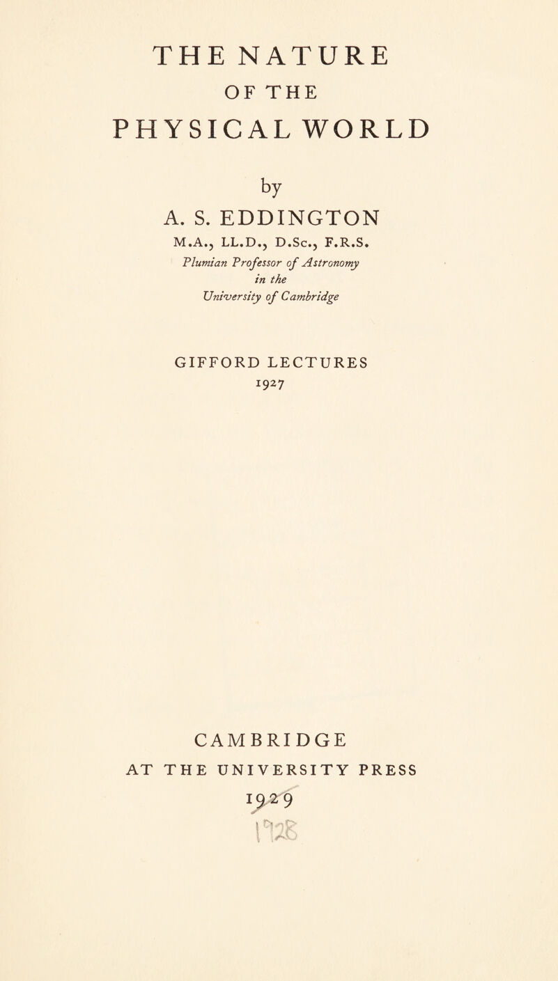 OF THE PHYSICAL WORLD by A. S. EDDINGTON M.A.? LL.D.? D.Sc., F.R.S. Plumian Professor of Astronomy in the University of Cambridge GIFFORD LECTURES 1927 CAMBRIDGE AT THE UNIVERSITY PRESS 19,29 1 iAO