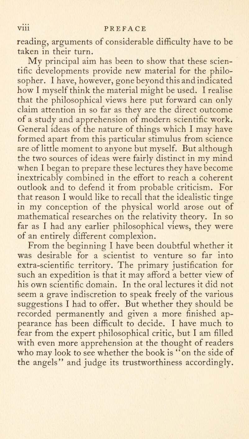 reading, arguments of considerable difficulty have to be taken in their turn. My principal aim has been to show that these scien¬ tific developments provide new material for the philo¬ sopher. I have, however, gone beyond this and indicated how I myself think the material might be used. I realise that the philosophical views here put forward can only claim attention in so far as they are the direct outcome of a study and apprehension of modern scientific work. General ideas of the nature of things which I may have formed apart from this particular stimulus from science are of little moment to anyone but myself. But although the two sources of ideas were fairly distinct in my mind when I began to prepare these lectures they have become inextricably combined in the effort to reach a coherent outlook and to defend it from probable criticism. For that reason I would like to recall that the idealistic tinge in my conception of the physical world arose out of mathematical researches on the relativity theory. In so far as I had any earlier philosophical views, they were of an entirely different complexion. From the beginning I have been doubtful whether it was desirable for a scientist to venture so far into extra-scientific territory. The primary justification for such an expedition is that it may afford a better view of his own scientific domain. In the oral lectures it did not seem a grave indiscretion to speak freely of the various suggestions I had to offer. But whether they should be recorded permanently and given a more finished ap¬ pearance has been difficult to decide. I have much to fear from the expert philosophical critic, but I am filled with even more apprehension at the thought of readers who may look to see whether the book is “on the side of the angels” and judge its trustworthiness accordingly.