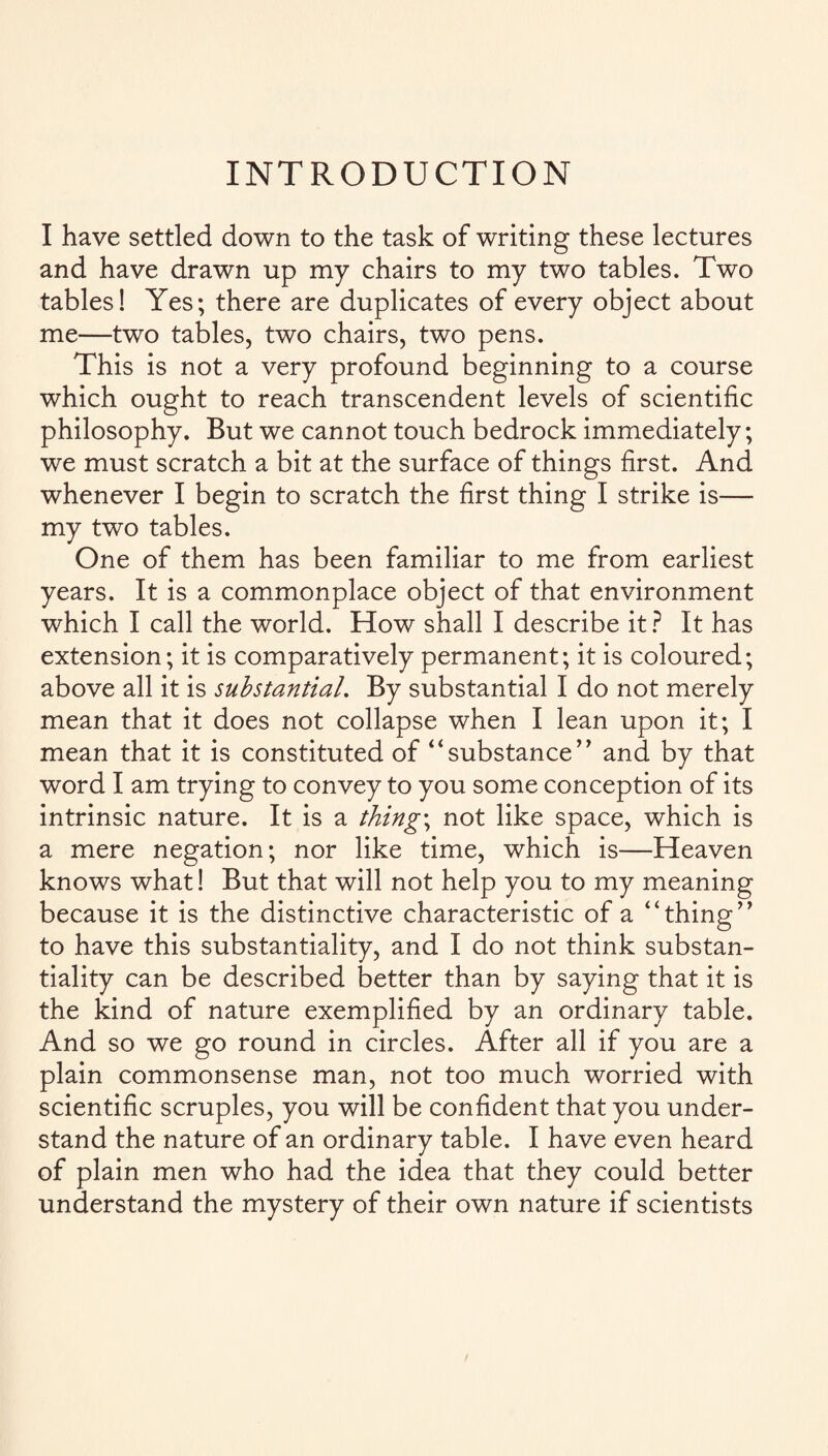INTRODUCTION I have settled down to the task of writing these lectures and have drawn up my chairs to my two tables. Two tables! Yes; there are duplicates of every object about me—two tables, two chairs, two pens. This is not a very profound beginning to a course which ought to reach transcendent levels of scientific philosophy. But we cannot touch bedrock immediately; we must scratch a bit at the surface of things first. And whenever I begin to scratch the first thing I strike is— my two tables. One of them has been familiar to me from earliest years. It is a commonplace object of that environment which I call the world. How shall I describe it ? It has extension; it is comparatively permanent; it is coloured; above all it is substantial. By substantial I do not merely mean that it does not collapse when I lean upon it; I mean that it is constituted of “substance” and by that word I am trying to convey to you some conception of its intrinsic nature. It is a things not like space, which is a mere negation; nor like time, which is—Heaven knows what! But that will not help you to my meaning because it is the distinctive characteristic of a “thing” to have this substantiality, and I do not think substan¬ tiality can be described better than by saying that it is the kind of nature exemplified by an ordinary table. And so we go round in circles. After all if you are a plain commonsense man, not too much worried with scientific scruples, you will be confident that you under¬ stand the nature of an ordinary table. I have even heard of plain men who had the idea that they could better understand the mystery of their own nature if scientists