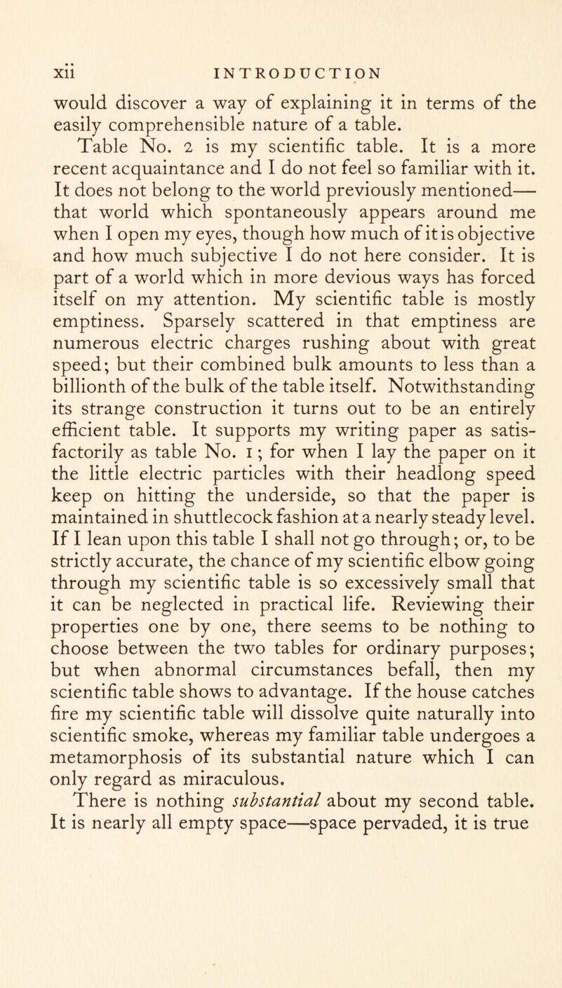 would discover a way of explaining it in terms of the easily comprehensible nature of a table. Table No. 2 is my scientific table. It is a more recent acquaintance and I do not feel so familiar with it. It does not belong to the world previously mentioned— that world which spontaneously appears around me when I open my eyes, though how much of it is objective and how much subjective I do not here consider. It is part of a world which in more devious ways has forced itself on my attention. My scientific table is mostly emptiness. Sparsely scattered in that emptiness are numerous electric charges rushing about with great speed; but their combined bulk amounts to less than a billionth of the bulk of the table itself. Notwithstanding its strange construction it turns out to be an entirely efficient table. It supports my writing paper as satis¬ factorily as table No. i; for when I lay the paper on it the little electric particles with their headlong speed keep on hitting the underside, so that the paper is maintained in shuttlecock fashion at a nearly steady level. If I lean upon this table I shall not go through; or, to be strictly accurate, the chance of my scientific elbow going through my scientific table is so excessively small that it can be neglected in practical life. Reviewing their properties one by one, there seems to be nothing to choose between the two tables for ordinary purposes; but when abnormal circumstances befall, then my scientific table shows to advantage. If the house catches fire my scientific table will dissolve quite naturally into scientific smoke, whereas my familiar table undergoes a metamorphosis of its substantial nature which I can only regard as miraculous. There is nothing substantial about my second table. It is nearly all empty space—space pervaded, it is true