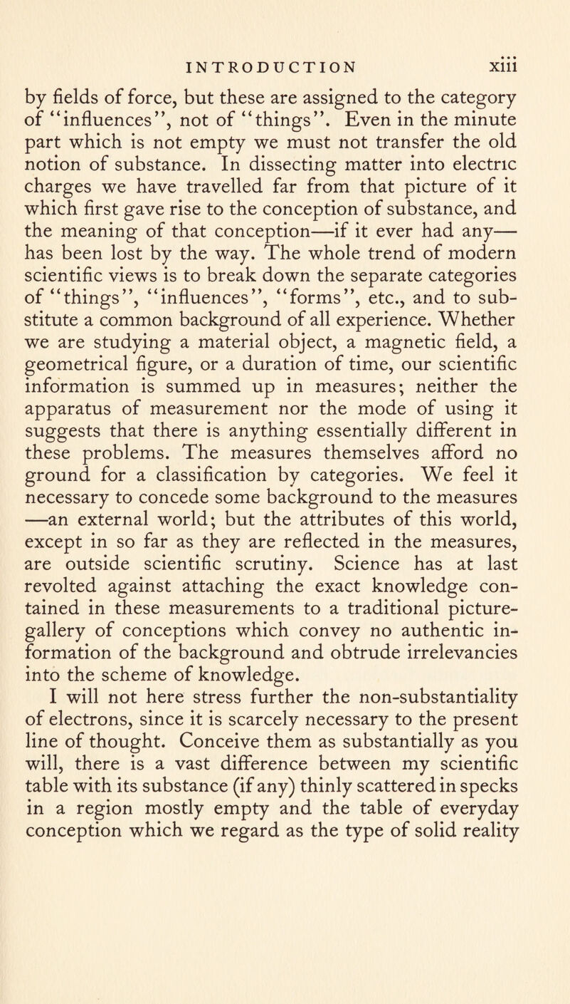 by fields of force, but these are assigned to the category of “influences”, not of “things”. Even in the minute part which is not empty we must not transfer the old notion of substance. In dissecting matter into electric charges we have travelled far from that picture of it which first gave rise to the conception of substance, and the meaning of that conception—if it ever had any— has been lost by the way. The whole trend of modern scientific views is to break down the separate categories of “things”, “influences”, “forms”, etc., and to sub¬ stitute a common background of all experience. Whether we are studying a material object, a magnetic field, a geometrical figure, or a duration of time, our scientific information is summed up in measures; neither the apparatus of measurement nor the mode of using it suggests that there is anything essentially different in these problems. The measures themselves afford no ground for a classification by categories. We feel it necessary to concede some background to the measures —an external world; but the attributes of this world, except in so far as they are reflected in the measures, are outside scientific scrutiny. Science has at last revolted against attaching the exact knowledge con¬ tained in these measurements to a traditional picture- gallery of conceptions which convey no authentic in¬ formation of the background and obtrude irrelevancies into the scheme of knowledge. I will not here stress further the non-substantiality of electrons, since it is scarcely necessary to the present line of thought. Conceive them as substantially as you will, there is a vast difference between my scientific table with its substance (if any) thinly scattered in specks in a region mostly empty and the table of everyday conception which we regard as the type of solid reality