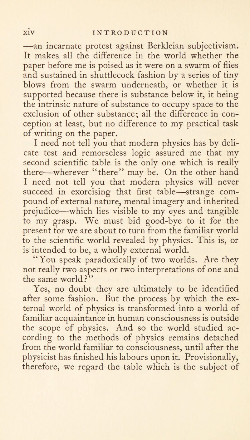 —an incarnate protest against Berkleian subjectivism. It makes all the difference in the world whether the paper before me is poised as it were on a swarm of flies and sustained in shuttlecock fashion by a series of tiny blows from the swarm underneath, or whether it is supported because there is substance below it, it being the intrinsic nature of substance to occupy space to the exclusion of other substance; all the difference in con¬ ception at least, but no difference to my practical task of writing on the paper. I need not tell you that modern physics has by deli¬ cate test and remorseless logic assured me that my second scientific table is the only one which is really there—wherever “there” may be. On the other hand I need not tell you that modern physics will never succeed in exorcising that first table—strange com¬ pound of external nature, mental imagery and inherited prejudice—which lies visible to my eyes and tangible to my grasp. We must bid good-bye to it for the present for we are about to turn from the familiar world to the scientific world revealed by physics. This is, or is intended to be, a wholly external world. “You speak paradoxically of two worlds. Are they not really two aspects or two interpretations of one and the same world?” Yes, no doubt they are ultimately to be identified after some fashion. But the process by which the ex¬ ternal world of physics is transformed into a world of familiar acquaintance in human consciousness is outside the scope of physics. And so the world studied ac¬ cording to the methods of physics remains detached from the world familiar to consciousness, until after the physicist has finished his labours upon it. Provisionally, therefore, we regard the table which is the subject of